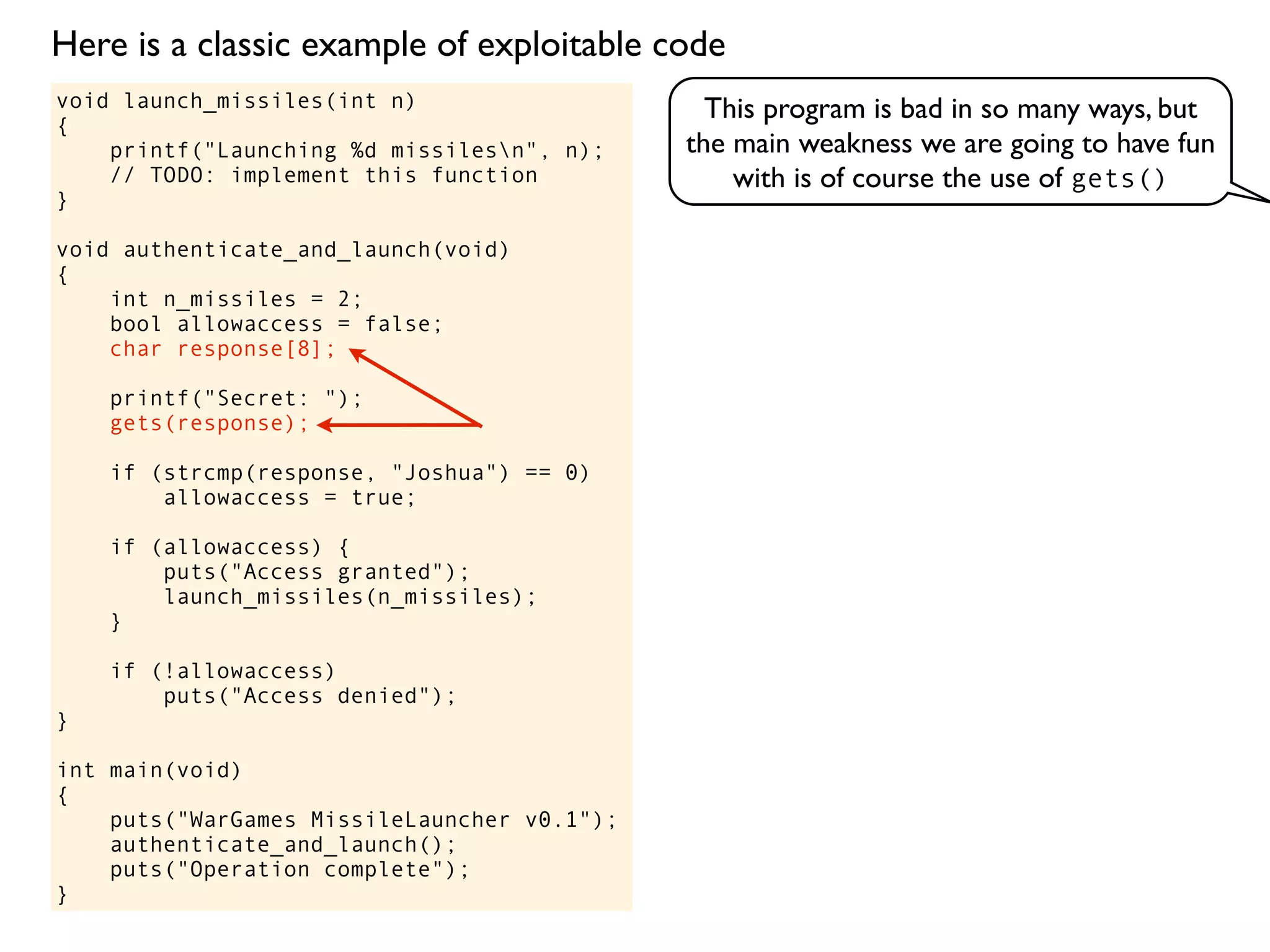 void launch_missiles(int n)
{
printf("Launching %d missilesn", n);
// TODO: implement this function
}
void authenticate_and_launch(void)
{
int n_missiles = 2;
bool allowaccess = false;
char response[8];
printf("Secret: ");
gets(response);
if (strcmp(response, "Joshua") == 0)
allowaccess = true;
if (allowaccess) {
puts("Access granted");
launch_missiles(n_missiles);
}
if (!allowaccess)
puts("Access denied");
}
int main(void)
{
puts("WarGames MissileLauncher v0.1");
authenticate_and_launch();
puts("Operation complete");
}
This program is bad in so many ways, but
the main weakness we are going to have fun
with is of course the use of gets()
Here is a classic example of exploitable code
 