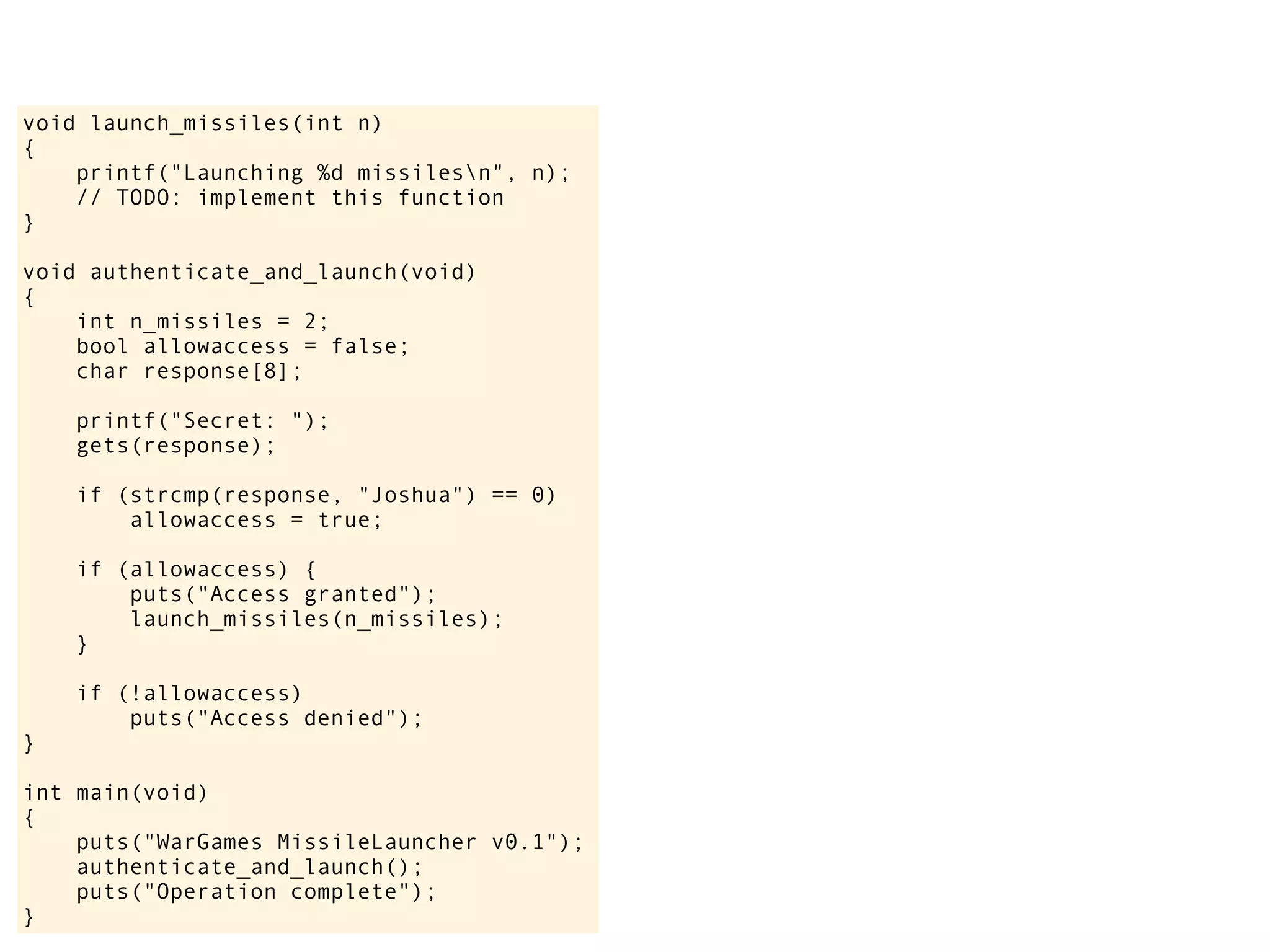 void launch_missiles(int n)
{
printf("Launching %d missilesn", n);
// TODO: implement this function
}
void authenticate_and_launch(void)
{
int n_missiles = 2;
bool allowaccess = false;
char response[8];
printf("Secret: ");
gets(response);
if (strcmp(response, "Joshua") == 0)
allowaccess = true;
if (allowaccess) {
puts("Access granted");
launch_missiles(n_missiles);
}
if (!allowaccess)
puts("Access denied");
}
int main(void)
{
puts("WarGames MissileLauncher v0.1");
authenticate_and_launch();
puts("Operation complete");
}
 