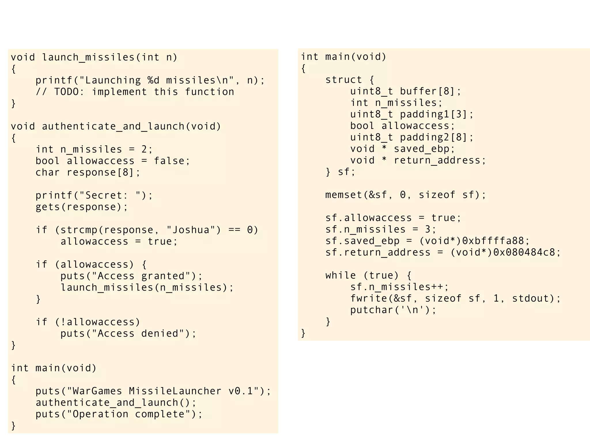 int main(void)
{
struct {
uint8_t buffer[8];
int n_missiles;
uint8_t padding1[3];
bool allowaccess;
uint8_t padding2[8];
void * saved_ebp;
void * return_address;
} sf;
memset(&sf, 0, sizeof sf);
sf.allowaccess = true;
sf.n_missiles = 3;
sf.saved_ebp = (void*)0xbffffa88;
sf.return_address = (void*)0x080484c8;
while (true) {
sf.n_missiles++;
fwrite(&sf, sizeof sf, 1, stdout);
putchar('n');
}
}
void launch_missiles(int n)
{
printf("Launching %d missilesn", n);
// TODO: implement this function
}
void authenticate_and_launch(void)
{
int n_missiles = 2;
bool allowaccess = false;
char response[8];
printf("Secret: ");
gets(response);
if (strcmp(response, "Joshua") == 0)
allowaccess = true;
if (allowaccess) {
puts("Access granted");
launch_missiles(n_missiles);
}
if (!allowaccess)
puts("Access denied");
}
int main(void)
{
puts("WarGames MissileLauncher v0.1");
authenticate_and_launch();
puts("Operation complete");
}
 