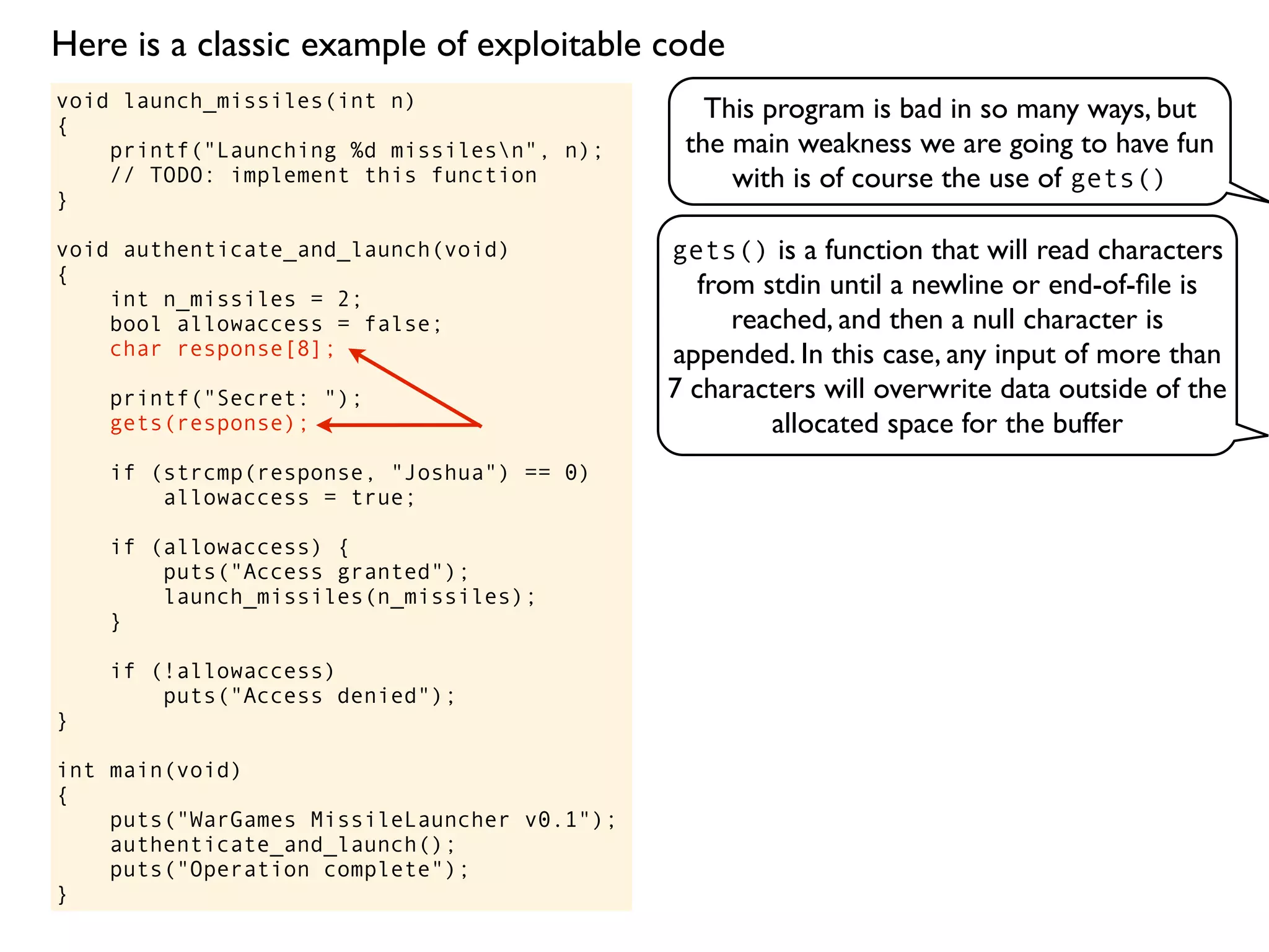 void launch_missiles(int n)
{
printf("Launching %d missilesn", n);
// TODO: implement this function
}
void authenticate_and_launch(void)
{
int n_missiles = 2;
bool allowaccess = false;
char response[8];
printf("Secret: ");
gets(response);
if (strcmp(response, "Joshua") == 0)
allowaccess = true;
if (allowaccess) {
puts("Access granted");
launch_missiles(n_missiles);
}
if (!allowaccess)
puts("Access denied");
}
int main(void)
{
puts("WarGames MissileLauncher v0.1");
authenticate_and_launch();
puts("Operation complete");
}
This program is bad in so many ways, but
the main weakness we are going to have fun
with is of course the use of gets()
gets() is a function that will read characters
from stdin until a newline or end-of-ﬁle is
reached, and then a null character is
appended. In this case, any input of more than
7 characters will overwrite data outside of the
allocated space for the buffer
Here is a classic example of exploitable code
 