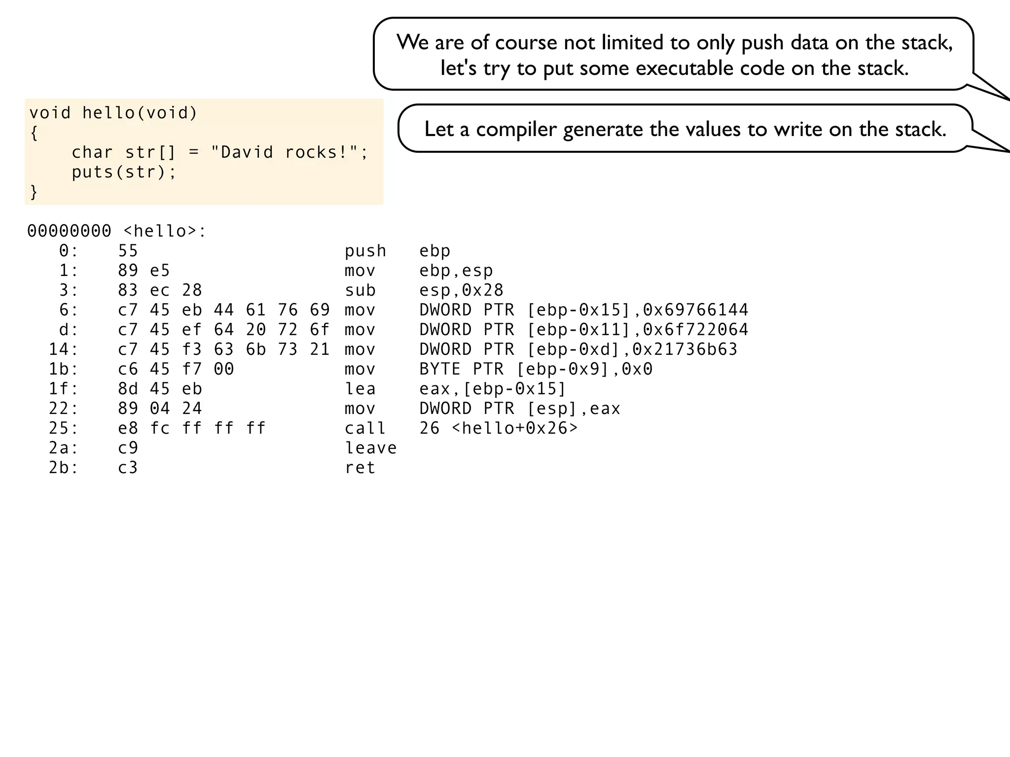 void hello(void)
{
char str[] = "David rocks!";
puts(str);
}
We are of course not limited to only push data on the stack,
let's try to put some executable code on the stack.
Let a compiler generate the values to write on the stack.
00000000 <hello>:
0: 55 push ebp
1: 89 e5 mov ebp,esp
3: 83 ec 28 sub esp,0x28
6: c7 45 eb 44 61 76 69 mov DWORD PTR [ebp-0x15],0x69766144
d: c7 45 ef 64 20 72 6f mov DWORD PTR [ebp-0x11],0x6f722064
14: c7 45 f3 63 6b 73 21 mov DWORD PTR [ebp-0xd],0x21736b63
1b: c6 45 f7 00 mov BYTE PTR [ebp-0x9],0x0
1f: 8d 45 eb lea eax,[ebp-0x15]
22: 89 04 24 mov DWORD PTR [esp],eax
25: e8 fc ff ff ff call 26 <hello+0x26>
2a: c9 leave
2b: c3 ret
 