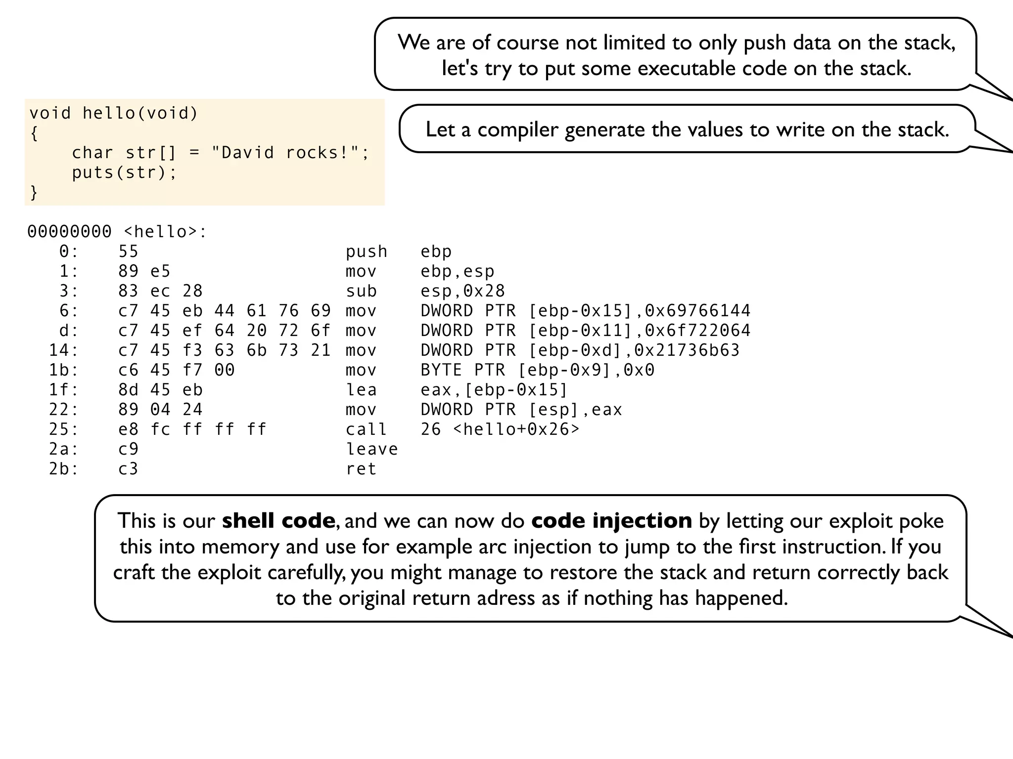 void hello(void)
{
char str[] = "David rocks!";
puts(str);
}
We are of course not limited to only push data on the stack,
let's try to put some executable code on the stack.
Let a compiler generate the values to write on the stack.
00000000 <hello>:
0: 55 push ebp
1: 89 e5 mov ebp,esp
3: 83 ec 28 sub esp,0x28
6: c7 45 eb 44 61 76 69 mov DWORD PTR [ebp-0x15],0x69766144
d: c7 45 ef 64 20 72 6f mov DWORD PTR [ebp-0x11],0x6f722064
14: c7 45 f3 63 6b 73 21 mov DWORD PTR [ebp-0xd],0x21736b63
1b: c6 45 f7 00 mov BYTE PTR [ebp-0x9],0x0
1f: 8d 45 eb lea eax,[ebp-0x15]
22: 89 04 24 mov DWORD PTR [esp],eax
25: e8 fc ff ff ff call 26 <hello+0x26>
2a: c9 leave
2b: c3 ret
This is our shell code, and we can now do code injection by letting our exploit poke
this into memory and use for example arc injection to jump to the ﬁrst instruction. If you
craft the exploit carefully, you might manage to restore the stack and return correctly back
to the original return adress as if nothing has happened.
 