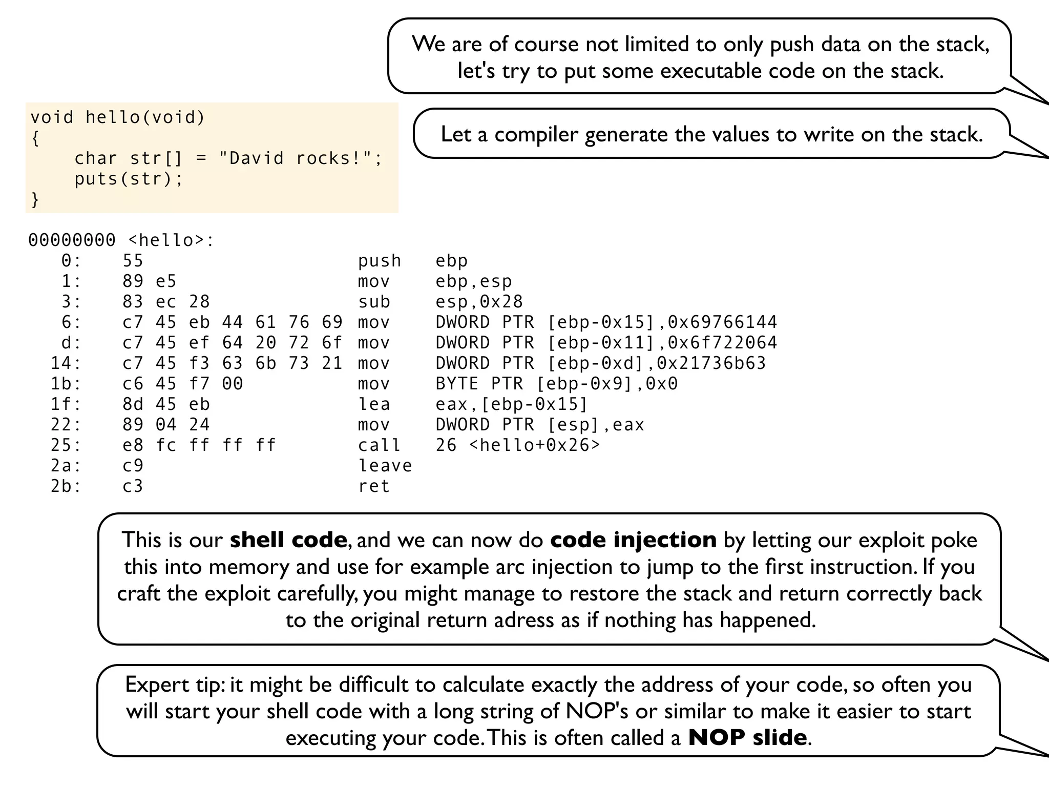 void hello(void)
{
char str[] = "David rocks!";
puts(str);
}
We are of course not limited to only push data on the stack,
let's try to put some executable code on the stack.
Let a compiler generate the values to write on the stack.
00000000 <hello>:
0: 55 push ebp
1: 89 e5 mov ebp,esp
3: 83 ec 28 sub esp,0x28
6: c7 45 eb 44 61 76 69 mov DWORD PTR [ebp-0x15],0x69766144
d: c7 45 ef 64 20 72 6f mov DWORD PTR [ebp-0x11],0x6f722064
14: c7 45 f3 63 6b 73 21 mov DWORD PTR [ebp-0xd],0x21736b63
1b: c6 45 f7 00 mov BYTE PTR [ebp-0x9],0x0
1f: 8d 45 eb lea eax,[ebp-0x15]
22: 89 04 24 mov DWORD PTR [esp],eax
25: e8 fc ff ff ff call 26 <hello+0x26>
2a: c9 leave
2b: c3 ret
This is our shell code, and we can now do code injection by letting our exploit poke
this into memory and use for example arc injection to jump to the ﬁrst instruction. If you
craft the exploit carefully, you might manage to restore the stack and return correctly back
to the original return adress as if nothing has happened.
Expert tip: it might be difﬁcult to calculate exactly the address of your code, so often you
will start your shell code with a long string of NOP's or similar to make it easier to start
executing your code.This is often called a NOP slide.
 