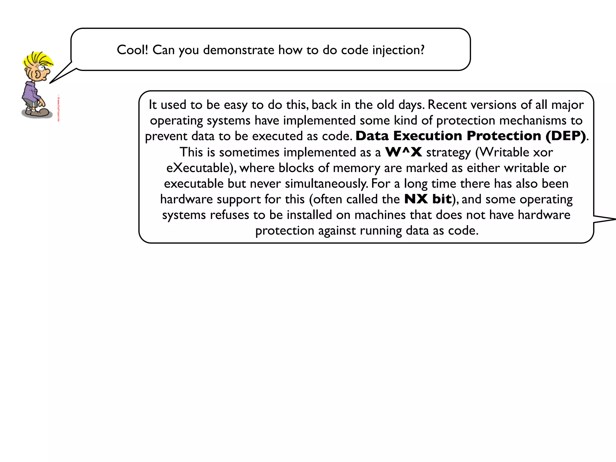 Cool! Can you demonstrate how to do code injection?
It used to be easy to do this, back in the old days. Recent versions of all major
operating systems have implemented some kind of protection mechanisms to
prevent data to be executed as code. Data Execution Protection (DEP).
This is sometimes implemented as a W^X strategy (Writable xor
eXecutable), where blocks of memory are marked as either writable or
executable but never simultaneously. For a long time there has also been
hardware support for this (often called the NX bit), and some operating
systems refuses to be installed on machines that does not have hardware
protection against running data as code.
 