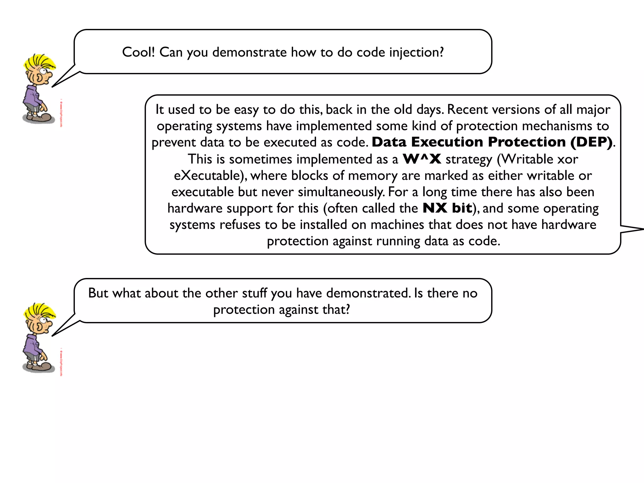 Cool! Can you demonstrate how to do code injection?
It used to be easy to do this, back in the old days. Recent versions of all major
operating systems have implemented some kind of protection mechanisms to
prevent data to be executed as code. Data Execution Protection (DEP).
This is sometimes implemented as a W^X strategy (Writable xor
eXecutable), where blocks of memory are marked as either writable or
executable but never simultaneously. For a long time there has also been
hardware support for this (often called the NX bit), and some operating
systems refuses to be installed on machines that does not have hardware
protection against running data as code.
But what about the other stuff you have demonstrated. Is there no
protection against that?
 