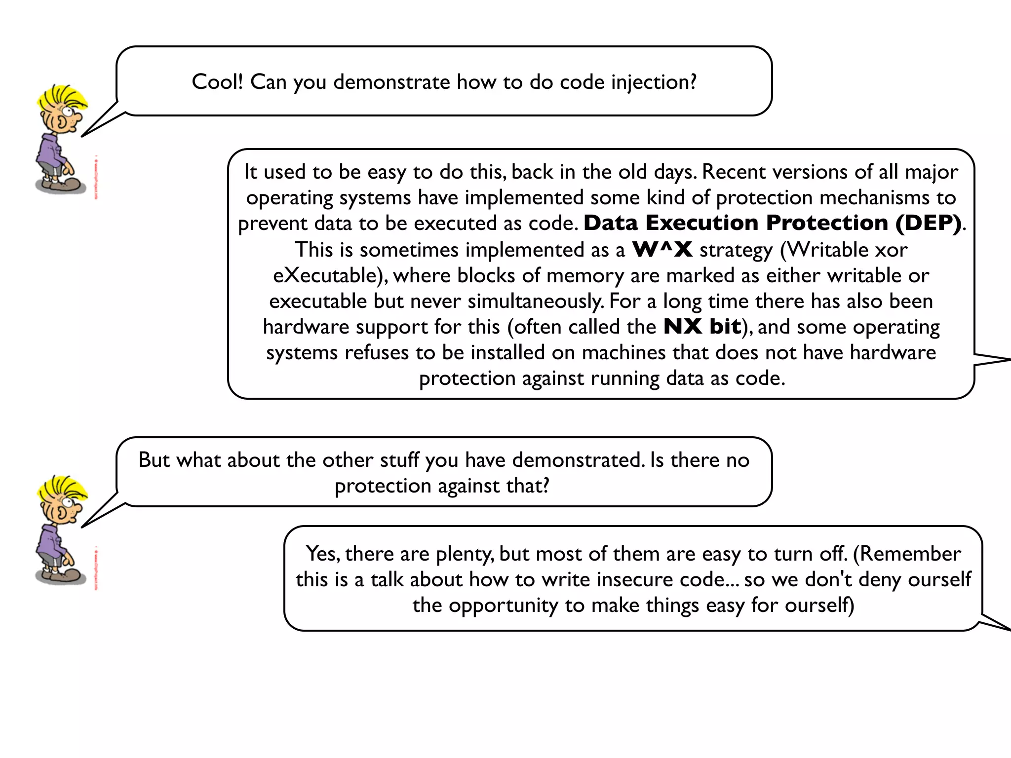 Cool! Can you demonstrate how to do code injection?
It used to be easy to do this, back in the old days. Recent versions of all major
operating systems have implemented some kind of protection mechanisms to
prevent data to be executed as code. Data Execution Protection (DEP).
This is sometimes implemented as a W^X strategy (Writable xor
eXecutable), where blocks of memory are marked as either writable or
executable but never simultaneously. For a long time there has also been
hardware support for this (often called the NX bit), and some operating
systems refuses to be installed on machines that does not have hardware
protection against running data as code.
But what about the other stuff you have demonstrated. Is there no
protection against that?
Yes, there are plenty, but most of them are easy to turn off. (Remember
this is a talk about how to write insecure code... so we don't deny ourself
the opportunity to make things easy for ourself)
 