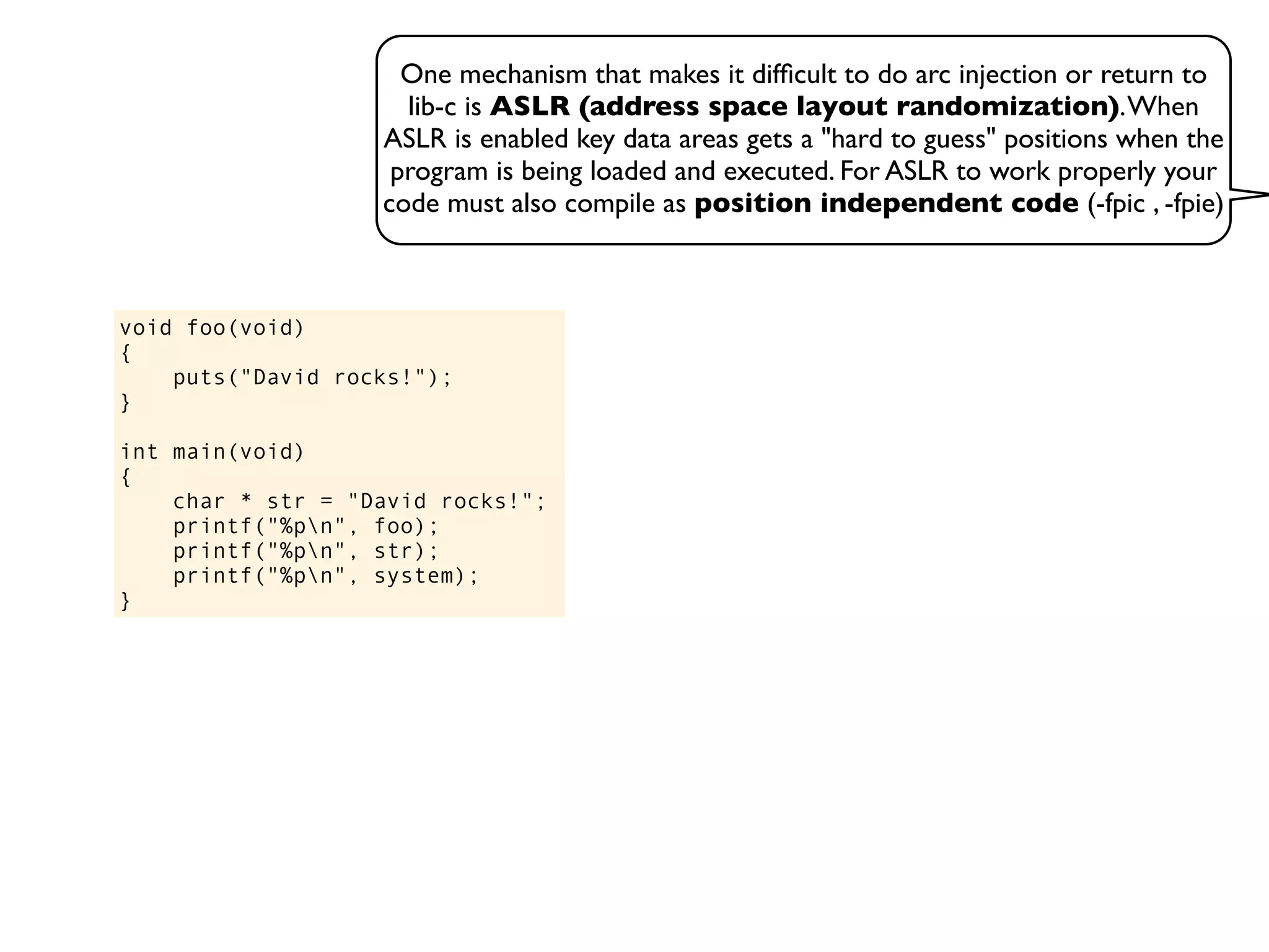 One mechanism that makes it difﬁcult to do arc injection or return to
lib-c is ASLR (address space layout randomization).When
ASLR is enabled key data areas gets a "hard to guess" positions when the
program is being loaded and executed. For ASLR to work properly your
code must also compile as position independent code (-fpic , -fpie)
void foo(void)
{
puts("David rocks!");
}
int main(void)
{
char * str = "David rocks!";
printf("%pn", foo);
printf("%pn", str);
printf("%pn", system);
}
 