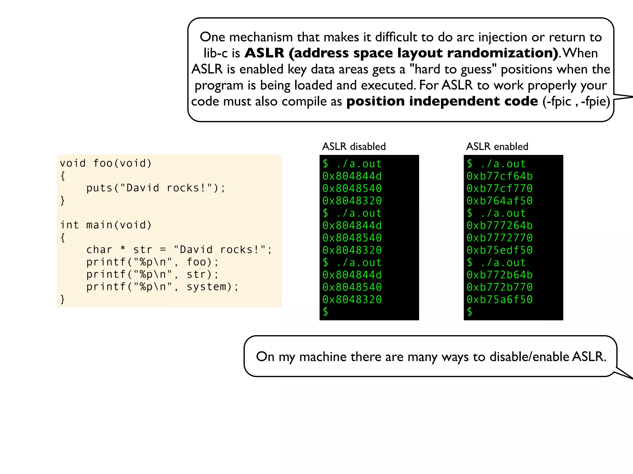 One mechanism that makes it difﬁcult to do arc injection or return to
lib-c is ASLR (address space layout randomization).When
ASLR is enabled key data areas gets a "hard to guess" positions when the
program is being loaded and executed. For ASLR to work properly your
code must also compile as position independent code (-fpic , -fpie)
void foo(void)
{
puts("David rocks!");
}
int main(void)
{
char * str = "David rocks!";
printf("%pn", foo);
printf("%pn", str);
printf("%pn", system);
}
$ ./a.out
0x804844d
0x8048540
0x8048320
$ ./a.out
0x804844d
0x8048540
0x8048320
$ ./a.out
0x804844d
0x8048540
0x8048320
$
ASLR disabled
$ ./a.out
0xb77cf64b
0xb77cf770
0xb764af50
$ ./a.out
0xb777264b
0xb7772770
0xb75edf50
$ ./a.out
0xb772b64b
0xb772b770
0xb75a6f50
$
ASLR enabled
On my machine there are many ways to disable/enable ASLR.
 