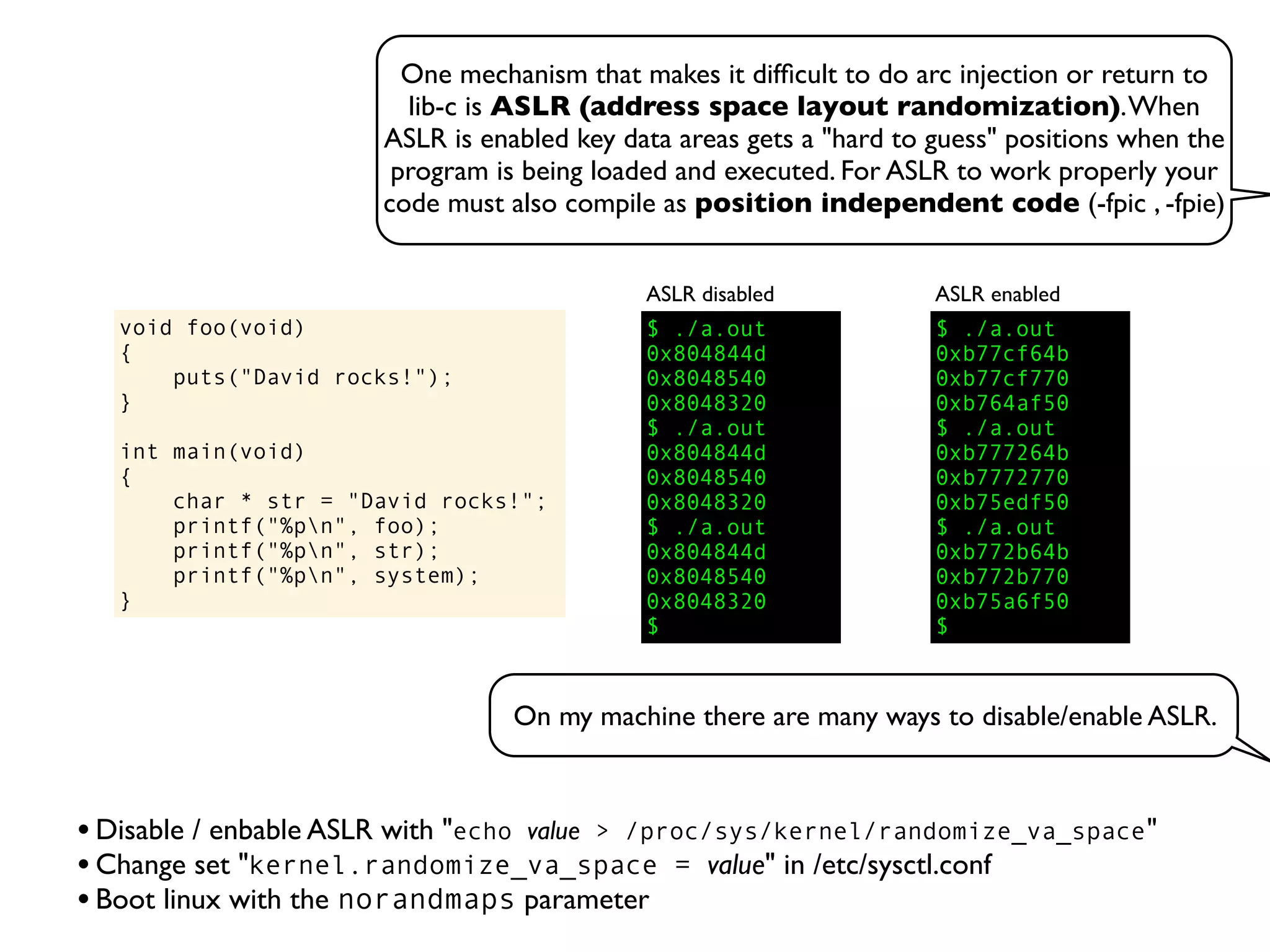 One mechanism that makes it difﬁcult to do arc injection or return to
lib-c is ASLR (address space layout randomization).When
ASLR is enabled key data areas gets a "hard to guess" positions when the
program is being loaded and executed. For ASLR to work properly your
code must also compile as position independent code (-fpic , -fpie)
void foo(void)
{
puts("David rocks!");
}
int main(void)
{
char * str = "David rocks!";
printf("%pn", foo);
printf("%pn", str);
printf("%pn", system);
}
$ ./a.out
0x804844d
0x8048540
0x8048320
$ ./a.out
0x804844d
0x8048540
0x8048320
$ ./a.out
0x804844d
0x8048540
0x8048320
$
ASLR disabled
$ ./a.out
0xb77cf64b
0xb77cf770
0xb764af50
$ ./a.out
0xb777264b
0xb7772770
0xb75edf50
$ ./a.out
0xb772b64b
0xb772b770
0xb75a6f50
$
ASLR enabled
•Disable / enbable ASLR with "echo value > /proc/sys/kernel/randomize_va_space"
•Change set "kernel.randomize_va_space = value" in /etc/sysctl.conf
•Boot linux with the norandmaps parameter
On my machine there are many ways to disable/enable ASLR.
 