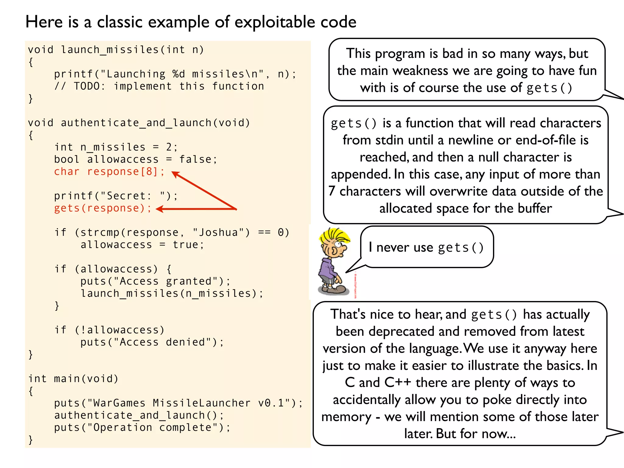 void launch_missiles(int n)
{
printf("Launching %d missilesn", n);
// TODO: implement this function
}
void authenticate_and_launch(void)
{
int n_missiles = 2;
bool allowaccess = false;
char response[8];
printf("Secret: ");
gets(response);
if (strcmp(response, "Joshua") == 0)
allowaccess = true;
if (allowaccess) {
puts("Access granted");
launch_missiles(n_missiles);
}
if (!allowaccess)
puts("Access denied");
}
int main(void)
{
puts("WarGames MissileLauncher v0.1");
authenticate_and_launch();
puts("Operation complete");
}
This program is bad in so many ways, but
the main weakness we are going to have fun
with is of course the use of gets()
gets() is a function that will read characters
from stdin until a newline or end-of-ﬁle is
reached, and then a null character is
appended. In this case, any input of more than
7 characters will overwrite data outside of the
allocated space for the buffer
I never use gets()
That's nice to hear, and gets() has actually
been deprecated and removed from latest
version of the language.We use it anyway here
just to make it easier to illustrate the basics. In
C and C++ there are plenty of ways to
accidentally allow you to poke directly into
memory - we will mention some of those later
later. But for now...
Here is a classic example of exploitable code
 