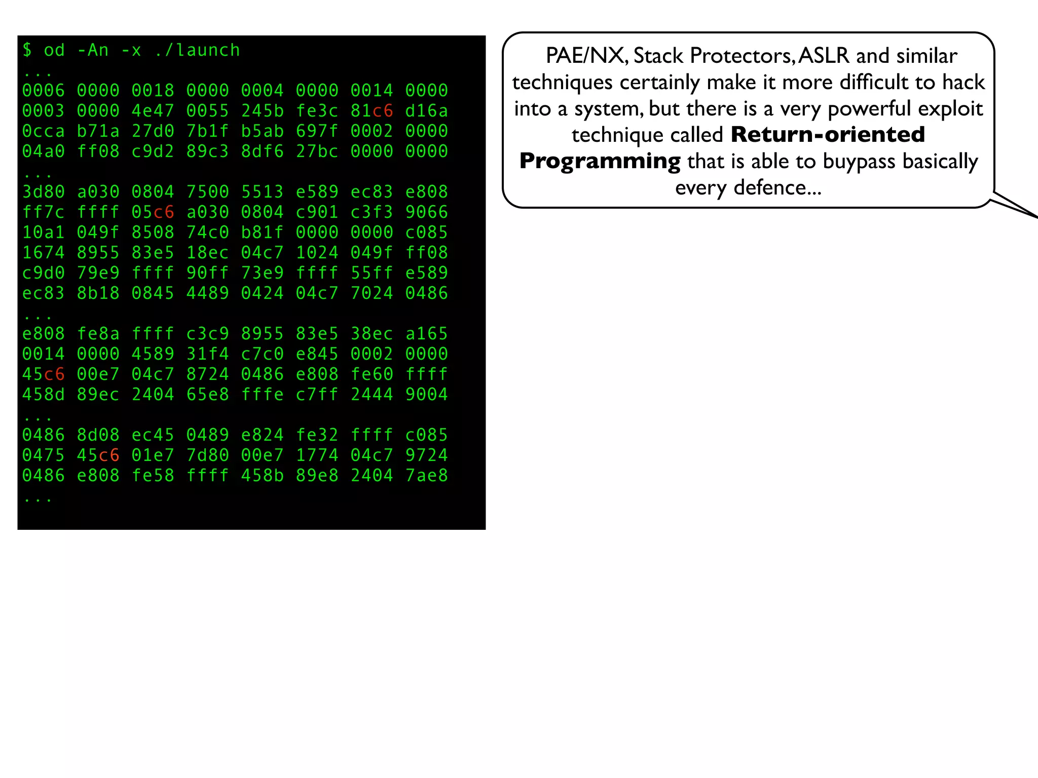 $ od -An -x ./launch
...
0006 0000 0018 0000 0004 0000 0014 0000
0003 0000 4e47 0055 245b fe3c 81c6 d16a
0cca b71a 27d0 7b1f b5ab 697f 0002 0000
04a0 ff08 c9d2 89c3 8df6 27bc 0000 0000
...
3d80 a030 0804 7500 5513 e589 ec83 e808
ff7c ffff 05c6 a030 0804 c901 c3f3 9066
10a1 049f 8508 74c0 b81f 0000 0000 c085
1674 8955 83e5 18ec 04c7 1024 049f ff08
c9d0 79e9 ffff 90ff 73e9 ffff 55ff e589
ec83 8b18 0845 4489 0424 04c7 7024 0486
...
e808 fe8a ffff c3c9 8955 83e5 38ec a165
0014 0000 4589 31f4 c7c0 e845 0002 0000
45c6 00e7 04c7 8724 0486 e808 fe60 ffff
458d 89ec 2404 65e8 fffe c7ff 2444 9004
...
0486 8d08 ec45 0489 e824 fe32 ffff c085
0475 45c6 01e7 7d80 00e7 1774 04c7 9724
0486 e808 fe58 ffff 458b 89e8 2404 7ae8
...
PAE/NX, Stack Protectors,ASLR and similar
techniques certainly make it more difﬁcult to hack
into a system, but there is a very powerful exploit
technique called Return-oriented
Programming that is able to buypass basically
every defence...
 
