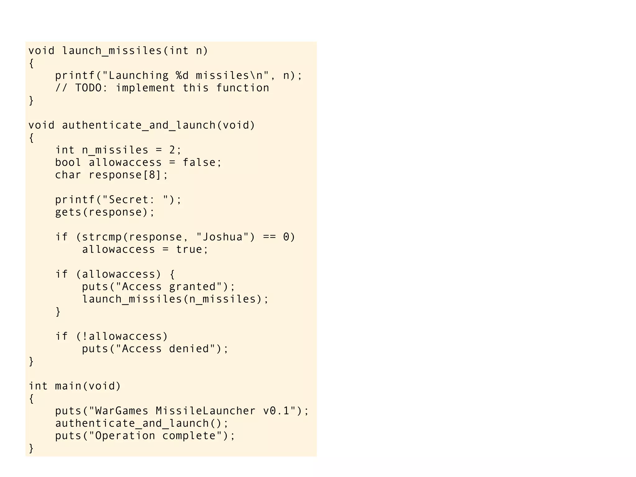 void launch_missiles(int n)
{
printf("Launching %d missilesn", n);
// TODO: implement this function
}
void authenticate_and_launch(void)
{
int n_missiles = 2;
bool allowaccess = false;
char response[8];
printf("Secret: ");
gets(response);
if (strcmp(response, "Joshua") == 0)
allowaccess = true;
if (allowaccess) {
puts("Access granted");
launch_missiles(n_missiles);
}
if (!allowaccess)
puts("Access denied");
}
int main(void)
{
puts("WarGames MissileLauncher v0.1");
authenticate_and_launch();
puts("Operation complete");
}
 