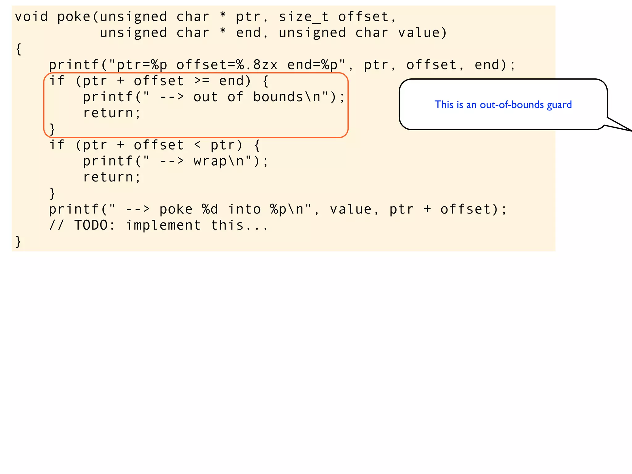 void poke(unsigned char * ptr, size_t offset,
unsigned char * end, unsigned char value)
{
printf("ptr=%p offset=%.8zx end=%p", ptr, offset, end);
if (ptr + offset >= end) {
printf(" --> out of boundsn");
return;
}
if (ptr + offset < ptr) {
printf(" --> wrapn");
return;
}
printf(" --> poke %d into %pn", value, ptr + offset);
// TODO: implement this...
}
This is an out-of-bounds guard
 