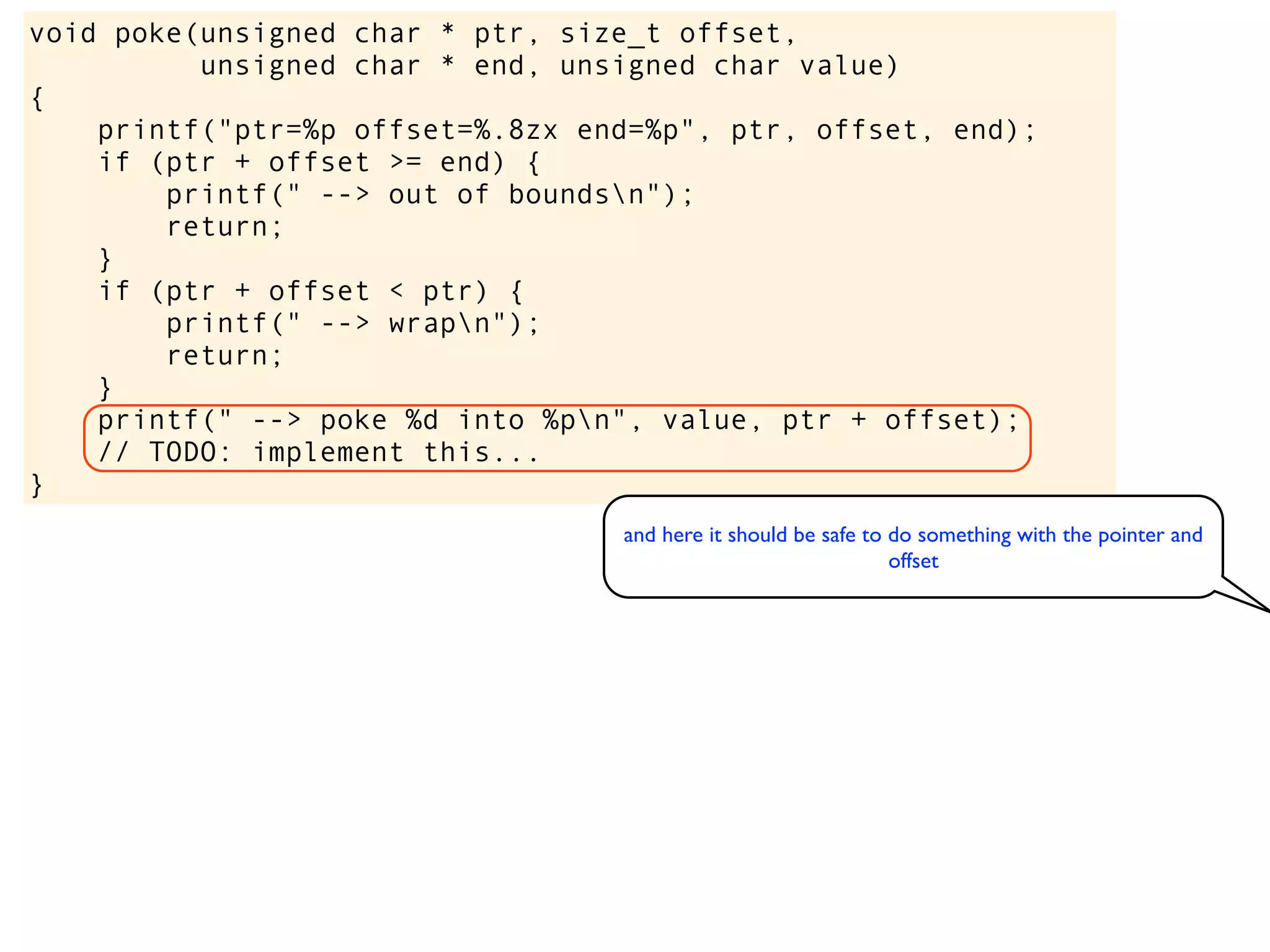 void poke(unsigned char * ptr, size_t offset,
unsigned char * end, unsigned char value)
{
printf("ptr=%p offset=%.8zx end=%p", ptr, offset, end);
if (ptr + offset >= end) {
printf(" --> out of boundsn");
return;
}
if (ptr + offset < ptr) {
printf(" --> wrapn");
return;
}
printf(" --> poke %d into %pn", value, ptr + offset);
// TODO: implement this...
}
and here it should be safe to do something with the pointer and
offset
 
