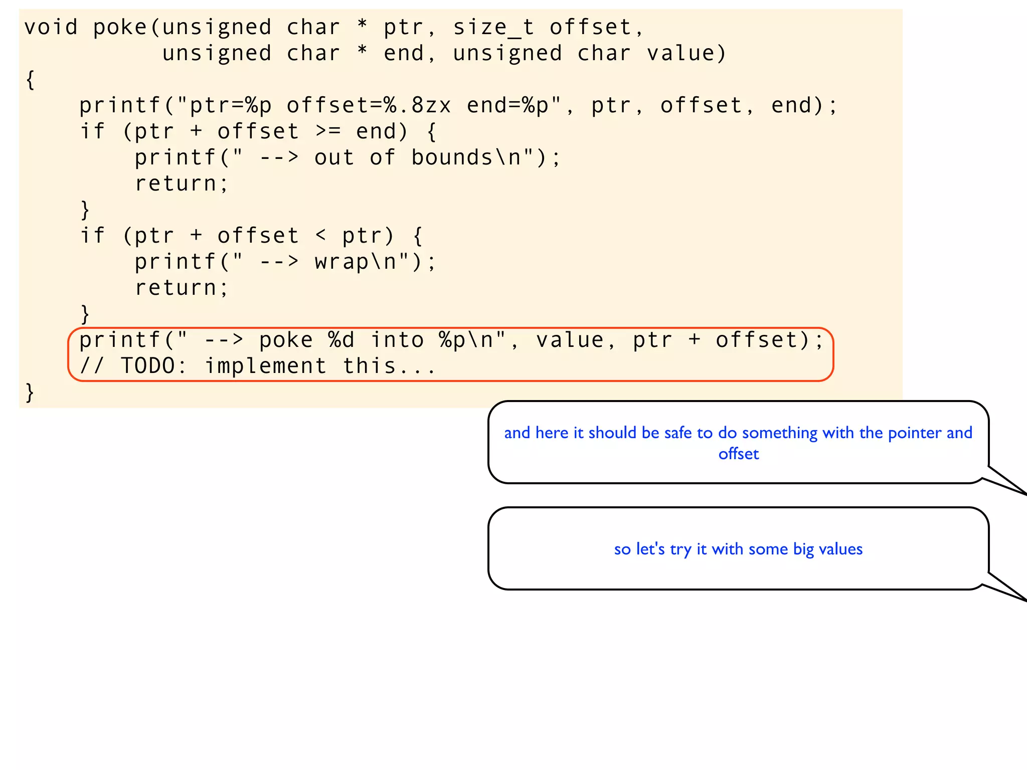 void poke(unsigned char * ptr, size_t offset,
unsigned char * end, unsigned char value)
{
printf("ptr=%p offset=%.8zx end=%p", ptr, offset, end);
if (ptr + offset >= end) {
printf(" --> out of boundsn");
return;
}
if (ptr + offset < ptr) {
printf(" --> wrapn");
return;
}
printf(" --> poke %d into %pn", value, ptr + offset);
// TODO: implement this...
}
and here it should be safe to do something with the pointer and
offset
so let's try it with some big values
 
