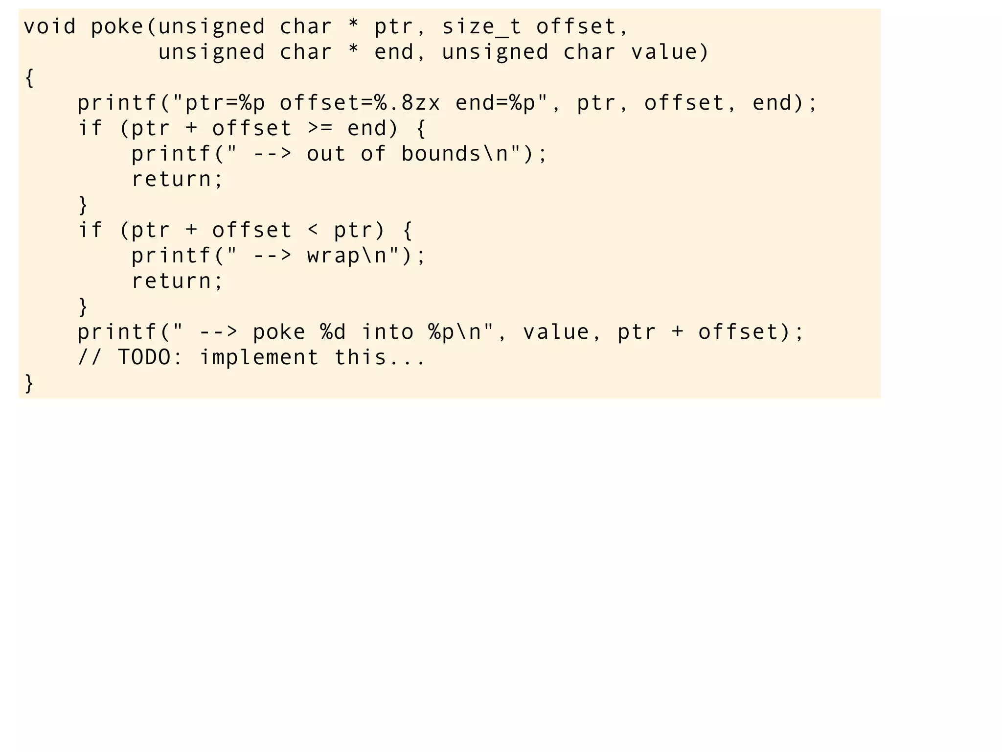 void poke(unsigned char * ptr, size_t offset,
unsigned char * end, unsigned char value)
{
printf("ptr=%p offset=%.8zx end=%p", ptr, offset, end);
if (ptr + offset >= end) {
printf(" --> out of boundsn");
return;
}
if (ptr + offset < ptr) {
printf(" --> wrapn");
return;
}
printf(" --> poke %d into %pn", value, ptr + offset);
// TODO: implement this...
}
 