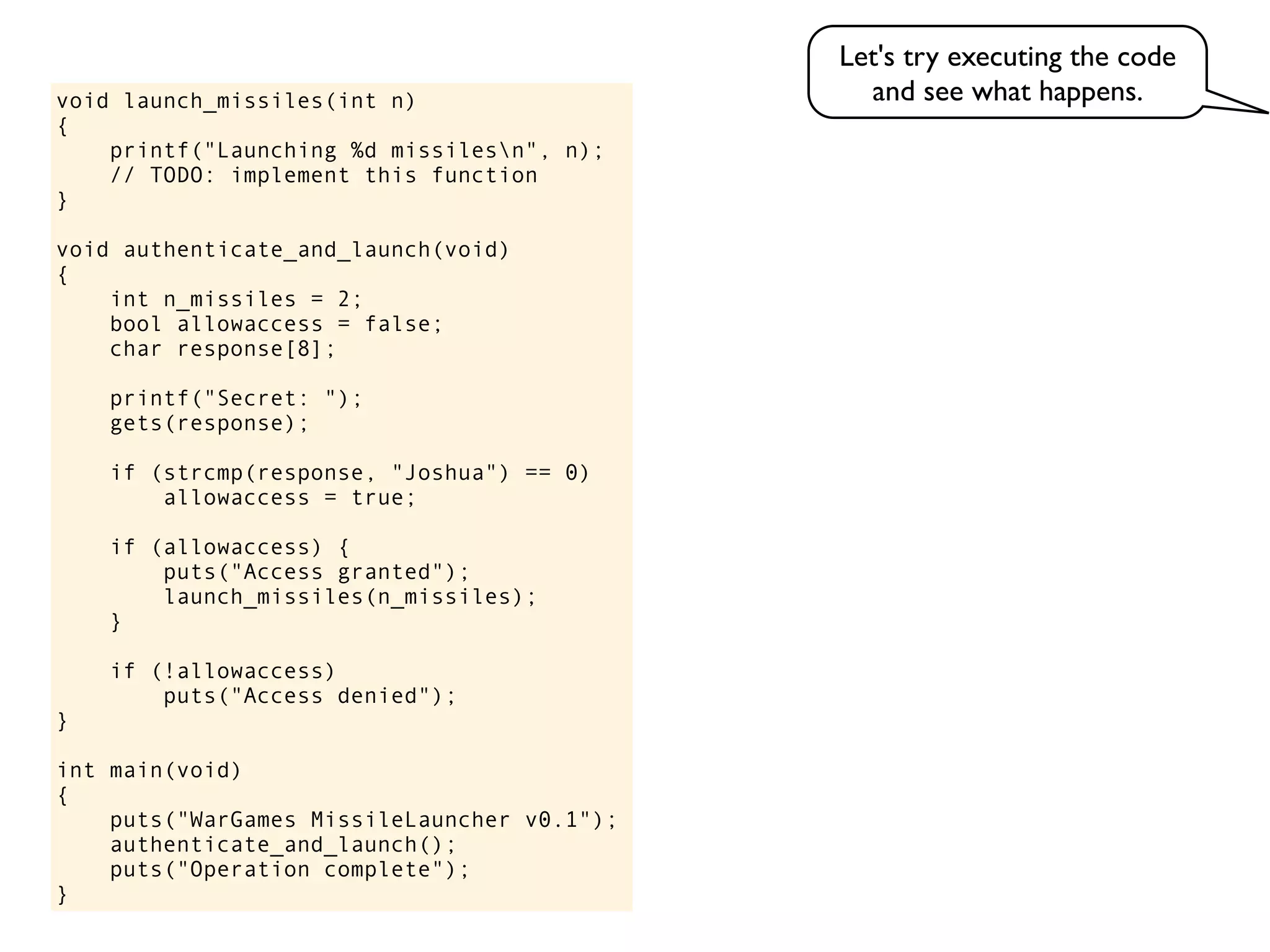 void launch_missiles(int n)
{
printf("Launching %d missilesn", n);
// TODO: implement this function
}
void authenticate_and_launch(void)
{
int n_missiles = 2;
bool allowaccess = false;
char response[8];
printf("Secret: ");
gets(response);
if (strcmp(response, "Joshua") == 0)
allowaccess = true;
if (allowaccess) {
puts("Access granted");
launch_missiles(n_missiles);
}
if (!allowaccess)
puts("Access denied");
}
int main(void)
{
puts("WarGames MissileLauncher v0.1");
authenticate_and_launch();
puts("Operation complete");
}
Let's try executing the code
and see what happens.
 