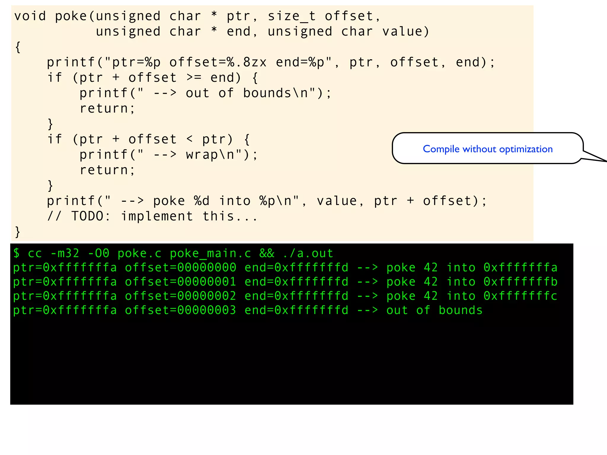 $ cc -m32 -O0 poke.c poke_main.c && ./a.out
ptr=0xfffffffa offset=00000000 end=0xfffffffd --> poke 42 into 0xfffffffa
ptr=0xfffffffa offset=00000001 end=0xfffffffd --> poke 42 into 0xfffffffb
ptr=0xfffffffa offset=00000002 end=0xfffffffd --> poke 42 into 0xfffffffc
ptr=0xfffffffa offset=00000003 end=0xfffffffd --> out of bounds
void poke(unsigned char * ptr, size_t offset,
unsigned char * end, unsigned char value)
{
printf("ptr=%p offset=%.8zx end=%p", ptr, offset, end);
if (ptr + offset >= end) {
printf(" --> out of boundsn");
return;
}
if (ptr + offset < ptr) {
printf(" --> wrapn");
return;
}
printf(" --> poke %d into %pn", value, ptr + offset);
// TODO: implement this...
}
Compile without optimization
 