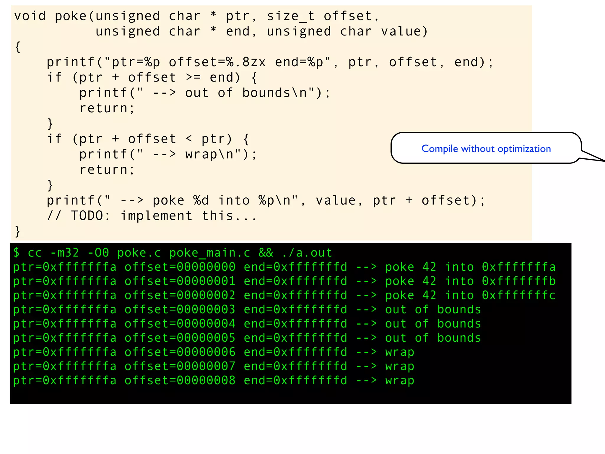 $ cc -m32 -O0 poke.c poke_main.c && ./a.out
ptr=0xfffffffa offset=00000000 end=0xfffffffd --> poke 42 into 0xfffffffa
ptr=0xfffffffa offset=00000001 end=0xfffffffd --> poke 42 into 0xfffffffb
ptr=0xfffffffa offset=00000002 end=0xfffffffd --> poke 42 into 0xfffffffc
ptr=0xfffffffa offset=00000003 end=0xfffffffd --> out of bounds
ptr=0xfffffffa offset=00000004 end=0xfffffffd --> out of bounds
ptr=0xfffffffa offset=00000005 end=0xfffffffd --> out of bounds
ptr=0xfffffffa offset=00000006 end=0xfffffffd --> wrap
ptr=0xfffffffa offset=00000007 end=0xfffffffd --> wrap
ptr=0xfffffffa offset=00000008 end=0xfffffffd --> wrap
void poke(unsigned char * ptr, size_t offset,
unsigned char * end, unsigned char value)
{
printf("ptr=%p offset=%.8zx end=%p", ptr, offset, end);
if (ptr + offset >= end) {
printf(" --> out of boundsn");
return;
}
if (ptr + offset < ptr) {
printf(" --> wrapn");
return;
}
printf(" --> poke %d into %pn", value, ptr + offset);
// TODO: implement this...
}
Compile without optimization
 