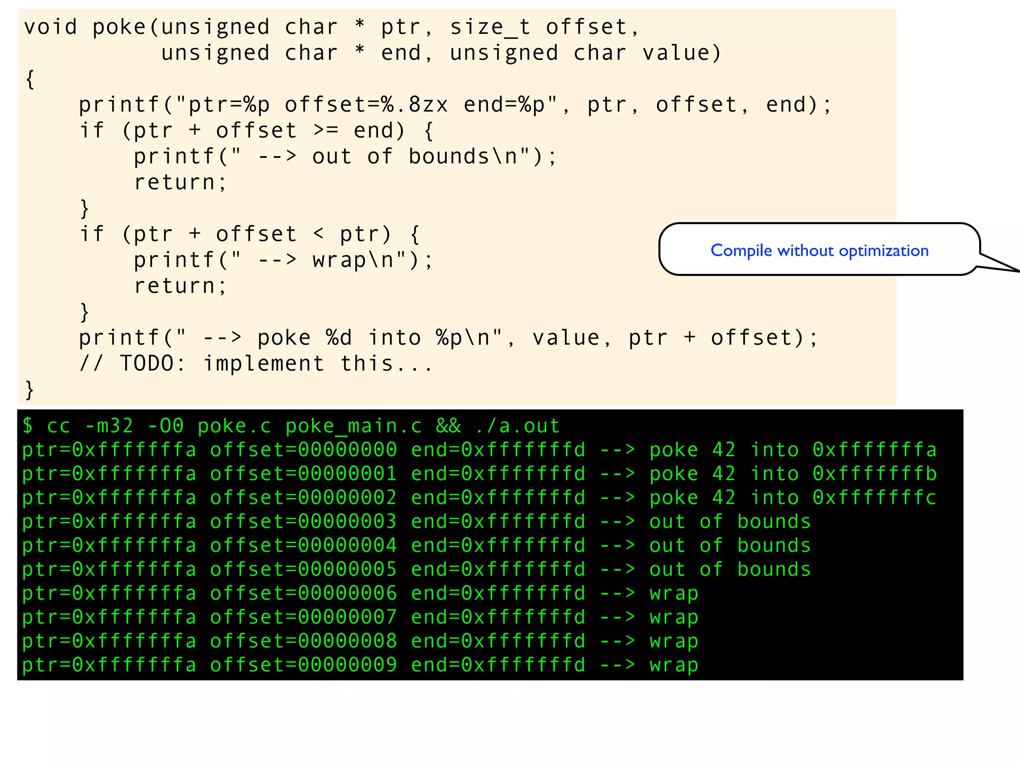 $ cc -m32 -O0 poke.c poke_main.c && ./a.out
ptr=0xfffffffa offset=00000000 end=0xfffffffd --> poke 42 into 0xfffffffa
ptr=0xfffffffa offset=00000001 end=0xfffffffd --> poke 42 into 0xfffffffb
ptr=0xfffffffa offset=00000002 end=0xfffffffd --> poke 42 into 0xfffffffc
ptr=0xfffffffa offset=00000003 end=0xfffffffd --> out of bounds
ptr=0xfffffffa offset=00000004 end=0xfffffffd --> out of bounds
ptr=0xfffffffa offset=00000005 end=0xfffffffd --> out of bounds
ptr=0xfffffffa offset=00000006 end=0xfffffffd --> wrap
ptr=0xfffffffa offset=00000007 end=0xfffffffd --> wrap
ptr=0xfffffffa offset=00000008 end=0xfffffffd --> wrap
ptr=0xfffffffa offset=00000009 end=0xfffffffd --> wrap
void poke(unsigned char * ptr, size_t offset,
unsigned char * end, unsigned char value)
{
printf("ptr=%p offset=%.8zx end=%p", ptr, offset, end);
if (ptr + offset >= end) {
printf(" --> out of boundsn");
return;
}
if (ptr + offset < ptr) {
printf(" --> wrapn");
return;
}
printf(" --> poke %d into %pn", value, ptr + offset);
// TODO: implement this...
}
Compile without optimization
 