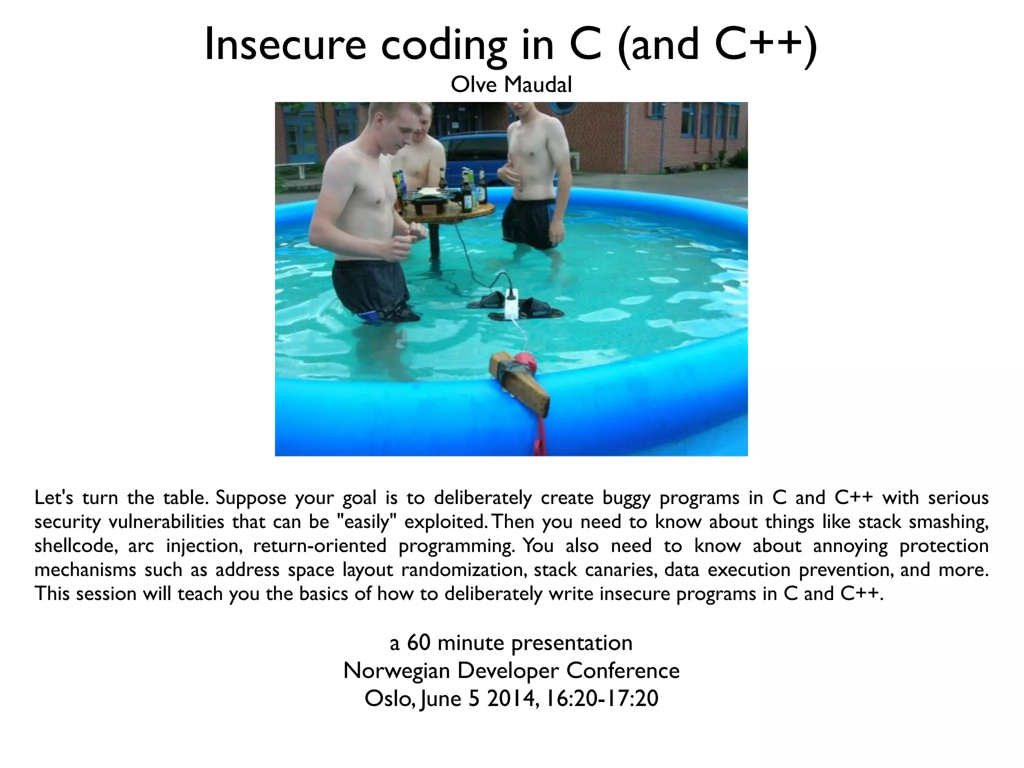 Insecure coding in C (and C++)
Let's turn the table. Suppose your goal is to deliberately create buggy programs in C and C++ with serious
security vulnerabilities that can be "easily" exploited.Then you need to know about things like stack smashing,
shellcode, arc injection, return-oriented programming. You also need to know about annoying protection
mechanisms such as address space layout randomization, stack canaries, data execution prevention, and more.
This session will teach you the basics of how to deliberately write insecure programs in C and C++.
a 60 minute presentation
Norwegian Developer Conference
Oslo, June 5 2014, 16:20-17:20
Olve Maudal
 