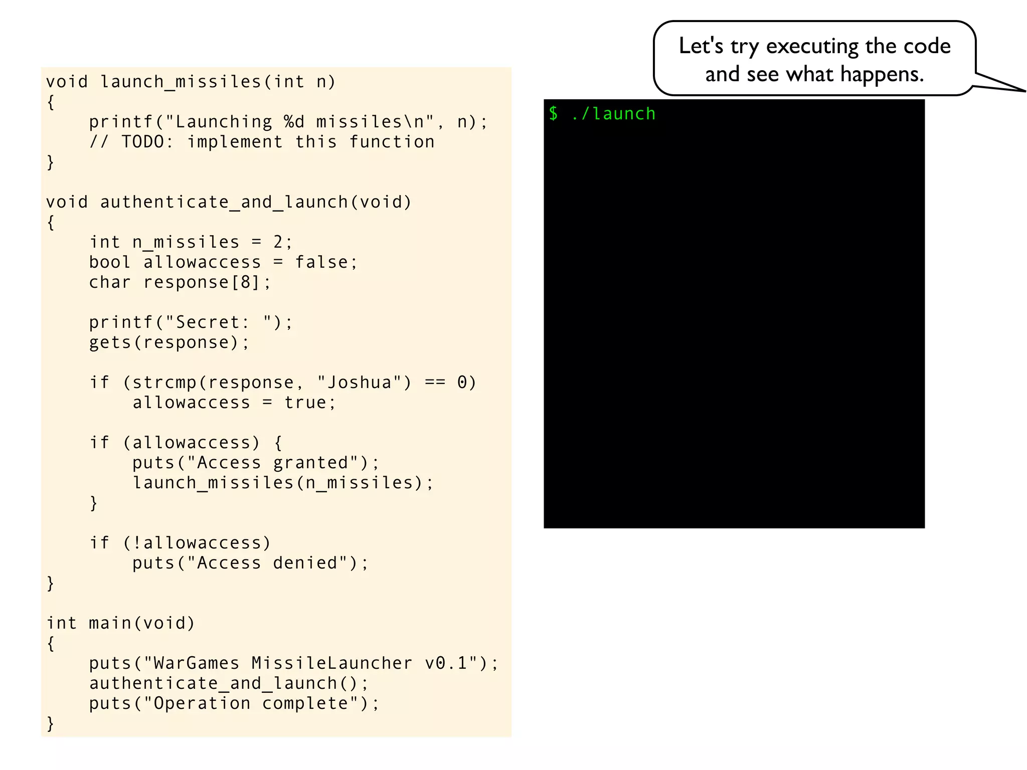 $ ./launch
void launch_missiles(int n)
{
printf("Launching %d missilesn", n);
// TODO: implement this function
}
void authenticate_and_launch(void)
{
int n_missiles = 2;
bool allowaccess = false;
char response[8];
printf("Secret: ");
gets(response);
if (strcmp(response, "Joshua") == 0)
allowaccess = true;
if (allowaccess) {
puts("Access granted");
launch_missiles(n_missiles);
}
if (!allowaccess)
puts("Access denied");
}
int main(void)
{
puts("WarGames MissileLauncher v0.1");
authenticate_and_launch();
puts("Operation complete");
}
Let's try executing the code
and see what happens.
 