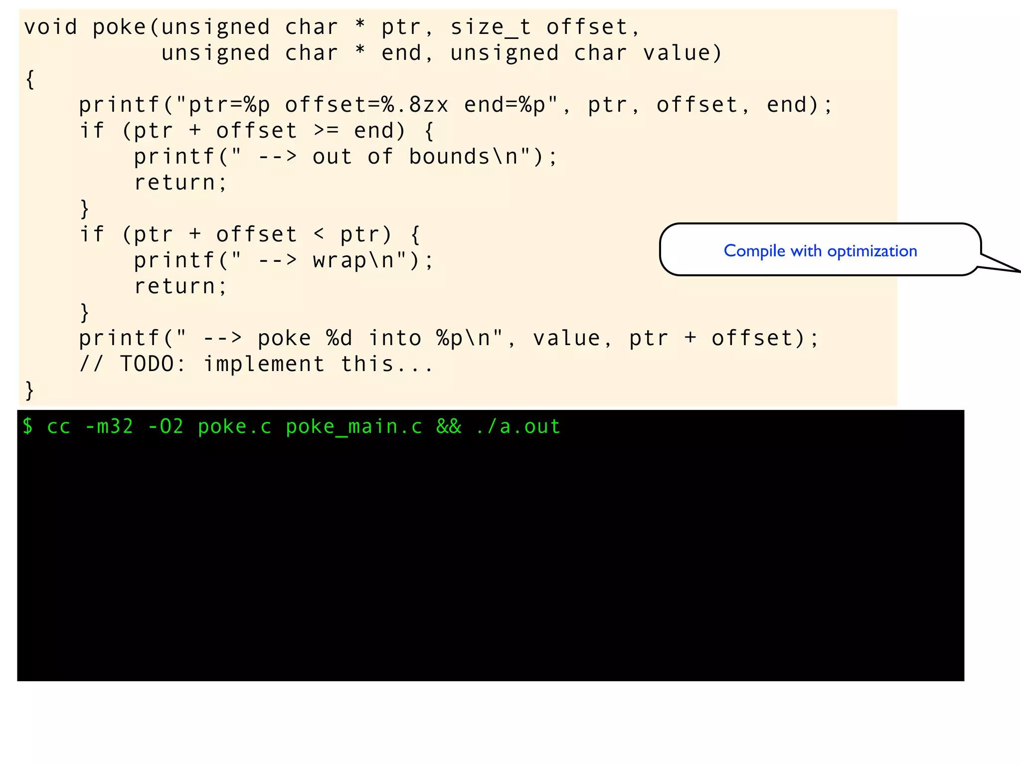 $ cc -m32 -O2 poke.c poke_main.c && ./a.out
void poke(unsigned char * ptr, size_t offset,
unsigned char * end, unsigned char value)
{
printf("ptr=%p offset=%.8zx end=%p", ptr, offset, end);
if (ptr + offset >= end) {
printf(" --> out of boundsn");
return;
}
if (ptr + offset < ptr) {
printf(" --> wrapn");
return;
}
printf(" --> poke %d into %pn", value, ptr + offset);
// TODO: implement this...
}
Compile with optimization
 