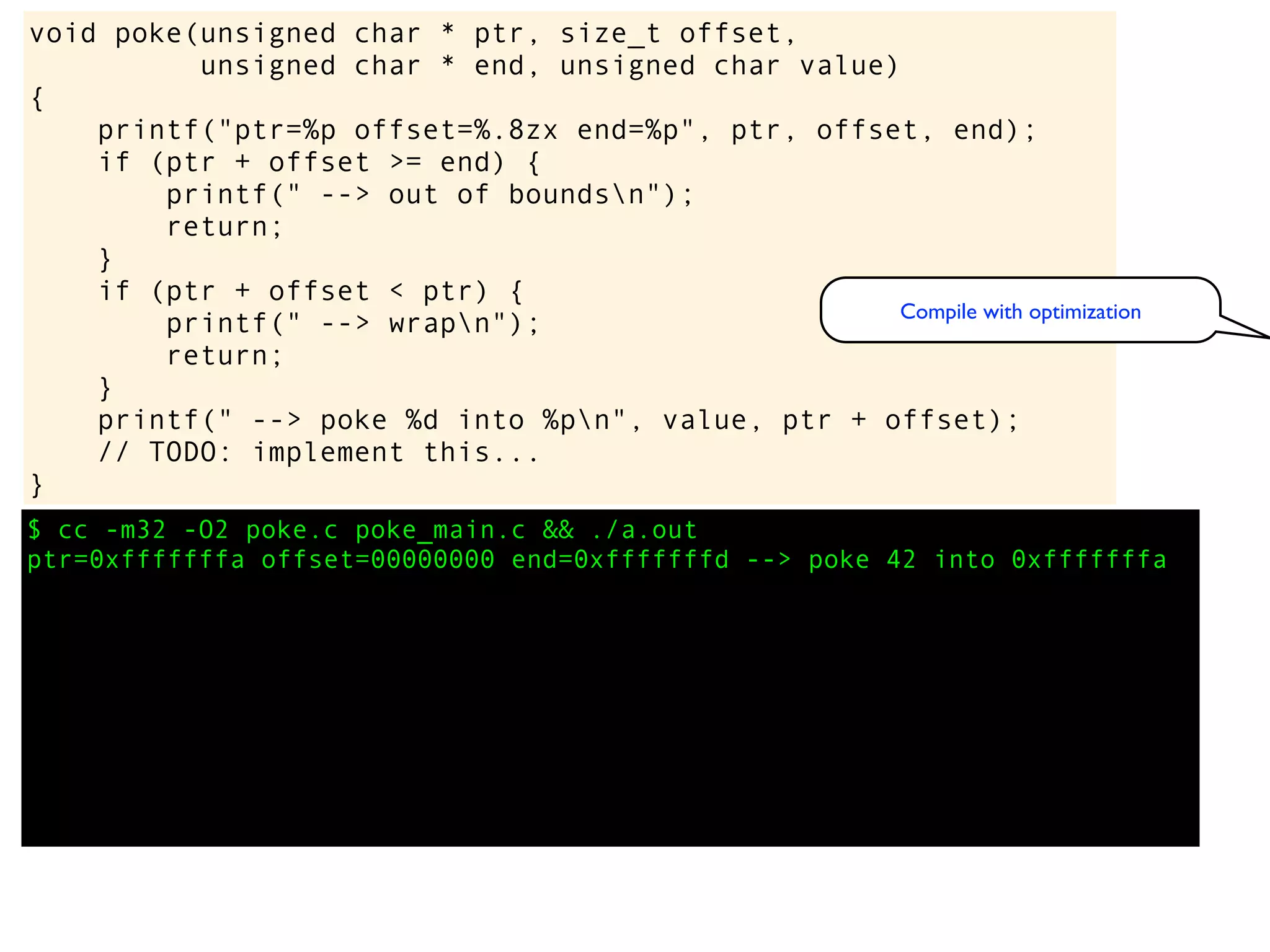 $ cc -m32 -O2 poke.c poke_main.c && ./a.out
ptr=0xfffffffa offset=00000000 end=0xfffffffd --> poke 42 into 0xfffffffa
void poke(unsigned char * ptr, size_t offset,
unsigned char * end, unsigned char value)
{
printf("ptr=%p offset=%.8zx end=%p", ptr, offset, end);
if (ptr + offset >= end) {
printf(" --> out of boundsn");
return;
}
if (ptr + offset < ptr) {
printf(" --> wrapn");
return;
}
printf(" --> poke %d into %pn", value, ptr + offset);
// TODO: implement this...
}
Compile with optimization
 