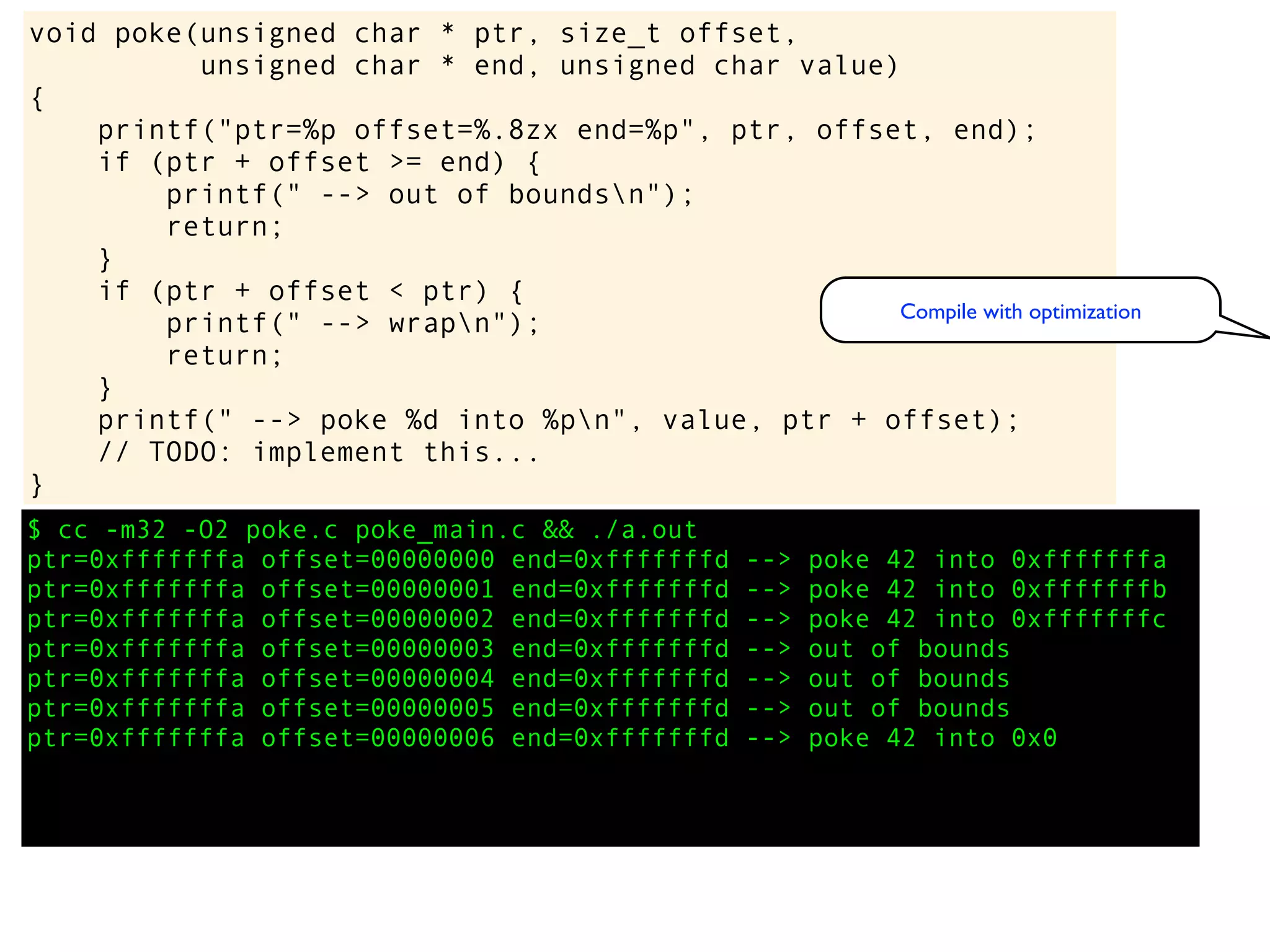 $ cc -m32 -O2 poke.c poke_main.c && ./a.out
ptr=0xfffffffa offset=00000000 end=0xfffffffd --> poke 42 into 0xfffffffa
ptr=0xfffffffa offset=00000001 end=0xfffffffd --> poke 42 into 0xfffffffb
ptr=0xfffffffa offset=00000002 end=0xfffffffd --> poke 42 into 0xfffffffc
ptr=0xfffffffa offset=00000003 end=0xfffffffd --> out of bounds
ptr=0xfffffffa offset=00000004 end=0xfffffffd --> out of bounds
ptr=0xfffffffa offset=00000005 end=0xfffffffd --> out of bounds
ptr=0xfffffffa offset=00000006 end=0xfffffffd --> poke 42 into 0x0
void poke(unsigned char * ptr, size_t offset,
unsigned char * end, unsigned char value)
{
printf("ptr=%p offset=%.8zx end=%p", ptr, offset, end);
if (ptr + offset >= end) {
printf(" --> out of boundsn");
return;
}
if (ptr + offset < ptr) {
printf(" --> wrapn");
return;
}
printf(" --> poke %d into %pn", value, ptr + offset);
// TODO: implement this...
}
Compile with optimization
 