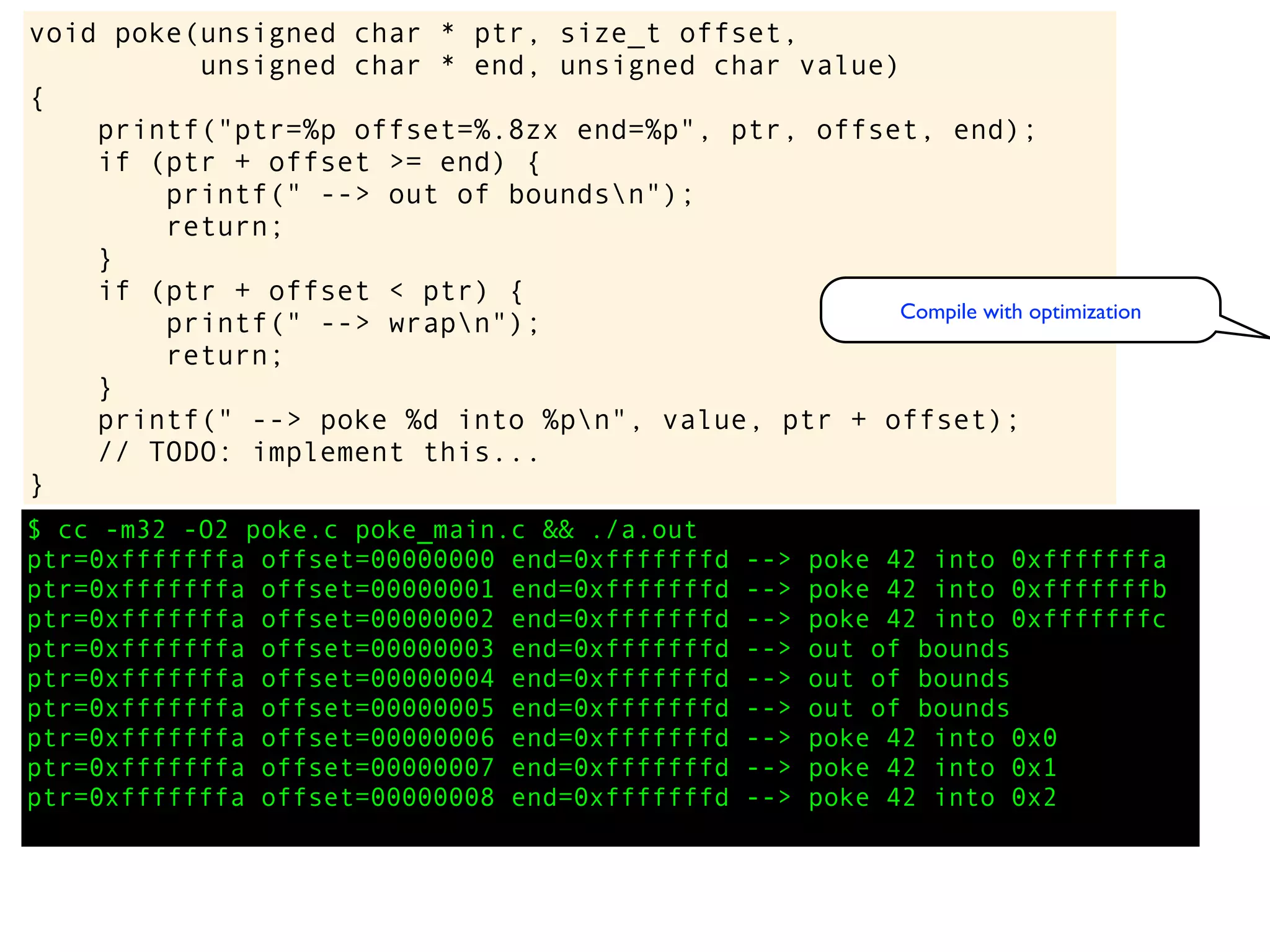 $ cc -m32 -O2 poke.c poke_main.c && ./a.out
ptr=0xfffffffa offset=00000000 end=0xfffffffd --> poke 42 into 0xfffffffa
ptr=0xfffffffa offset=00000001 end=0xfffffffd --> poke 42 into 0xfffffffb
ptr=0xfffffffa offset=00000002 end=0xfffffffd --> poke 42 into 0xfffffffc
ptr=0xfffffffa offset=00000003 end=0xfffffffd --> out of bounds
ptr=0xfffffffa offset=00000004 end=0xfffffffd --> out of bounds
ptr=0xfffffffa offset=00000005 end=0xfffffffd --> out of bounds
ptr=0xfffffffa offset=00000006 end=0xfffffffd --> poke 42 into 0x0
ptr=0xfffffffa offset=00000007 end=0xfffffffd --> poke 42 into 0x1
ptr=0xfffffffa offset=00000008 end=0xfffffffd --> poke 42 into 0x2
void poke(unsigned char * ptr, size_t offset,
unsigned char * end, unsigned char value)
{
printf("ptr=%p offset=%.8zx end=%p", ptr, offset, end);
if (ptr + offset >= end) {
printf(" --> out of boundsn");
return;
}
if (ptr + offset < ptr) {
printf(" --> wrapn");
return;
}
printf(" --> poke %d into %pn", value, ptr + offset);
// TODO: implement this...
}
Compile with optimization
 