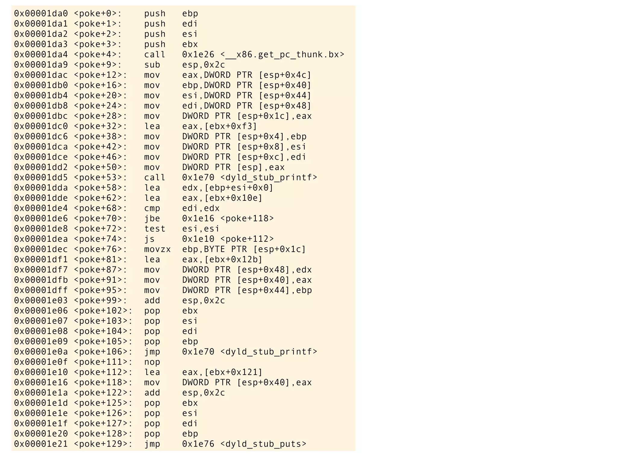 0x00001da0 <poke+0>: push ebp
0x00001da1 <poke+1>: push edi
0x00001da2 <poke+2>: push esi
0x00001da3 <poke+3>: push ebx
0x00001da4 <poke+4>: call 0x1e26 <__x86.get_pc_thunk.bx>
0x00001da9 <poke+9>: sub esp,0x2c
0x00001dac <poke+12>: mov eax,DWORD PTR [esp+0x4c]
0x00001db0 <poke+16>: mov ebp,DWORD PTR [esp+0x40]
0x00001db4 <poke+20>: mov esi,DWORD PTR [esp+0x44]
0x00001db8 <poke+24>: mov edi,DWORD PTR [esp+0x48]
0x00001dbc <poke+28>: mov DWORD PTR [esp+0x1c],eax
0x00001dc0 <poke+32>: lea eax,[ebx+0xf3]
0x00001dc6 <poke+38>: mov DWORD PTR [esp+0x4],ebp
0x00001dca <poke+42>: mov DWORD PTR [esp+0x8],esi
0x00001dce <poke+46>: mov DWORD PTR [esp+0xc],edi
0x00001dd2 <poke+50>: mov DWORD PTR [esp],eax
0x00001dd5 <poke+53>: call 0x1e70 <dyld_stub_printf>
0x00001dda <poke+58>: lea edx,[ebp+esi+0x0]
0x00001dde <poke+62>: lea eax,[ebx+0x10e]
0x00001de4 <poke+68>: cmp edi,edx
0x00001de6 <poke+70>: jbe 0x1e16 <poke+118>
0x00001de8 <poke+72>: test esi,esi
0x00001dea <poke+74>: js 0x1e10 <poke+112>
0x00001dec <poke+76>: movzx ebp,BYTE PTR [esp+0x1c]
0x00001df1 <poke+81>: lea eax,[ebx+0x12b]
0x00001df7 <poke+87>: mov DWORD PTR [esp+0x48],edx
0x00001dfb <poke+91>: mov DWORD PTR [esp+0x40],eax
0x00001dff <poke+95>: mov DWORD PTR [esp+0x44],ebp
0x00001e03 <poke+99>: add esp,0x2c
0x00001e06 <poke+102>: pop ebx
0x00001e07 <poke+103>: pop esi
0x00001e08 <poke+104>: pop edi
0x00001e09 <poke+105>: pop ebp
0x00001e0a <poke+106>: jmp 0x1e70 <dyld_stub_printf>
0x00001e0f <poke+111>: nop
0x00001e10 <poke+112>: lea eax,[ebx+0x121]
0x00001e16 <poke+118>: mov DWORD PTR [esp+0x40],eax
0x00001e1a <poke+122>: add esp,0x2c
0x00001e1d <poke+125>: pop ebx
0x00001e1e <poke+126>: pop esi
0x00001e1f <poke+127>: pop edi
0x00001e20 <poke+128>: pop ebp
0x00001e21 <poke+129>: jmp 0x1e76 <dyld_stub_puts>
 