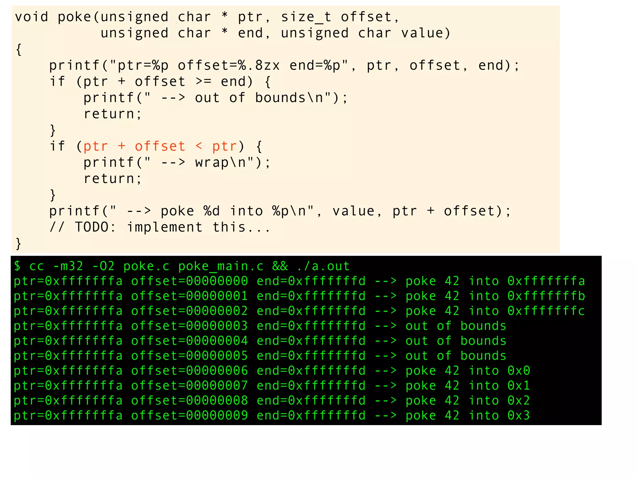 $ cc -m32 -O2 poke.c poke_main.c && ./a.out
ptr=0xfffffffa offset=00000000 end=0xfffffffd --> poke 42 into 0xfffffffa
ptr=0xfffffffa offset=00000001 end=0xfffffffd --> poke 42 into 0xfffffffb
ptr=0xfffffffa offset=00000002 end=0xfffffffd --> poke 42 into 0xfffffffc
ptr=0xfffffffa offset=00000003 end=0xfffffffd --> out of bounds
ptr=0xfffffffa offset=00000004 end=0xfffffffd --> out of bounds
ptr=0xfffffffa offset=00000005 end=0xfffffffd --> out of bounds
ptr=0xfffffffa offset=00000006 end=0xfffffffd --> poke 42 into 0x0
ptr=0xfffffffa offset=00000007 end=0xfffffffd --> poke 42 into 0x1
ptr=0xfffffffa offset=00000008 end=0xfffffffd --> poke 42 into 0x2
ptr=0xfffffffa offset=00000009 end=0xfffffffd --> poke 42 into 0x3
void poke(unsigned char * ptr, size_t offset,
unsigned char * end, unsigned char value)
{
printf("ptr=%p offset=%.8zx end=%p", ptr, offset, end);
if (ptr + offset >= end) {
printf(" --> out of boundsn");
return;
}
if (ptr + offset < ptr) {
printf(" --> wrapn");
return;
}
printf(" --> poke %d into %pn", value, ptr + offset);
// TODO: implement this...
}
 