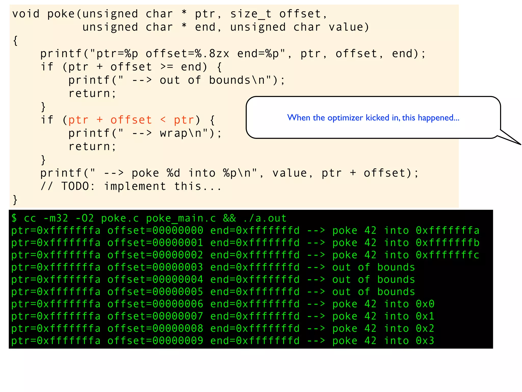 $ cc -m32 -O2 poke.c poke_main.c && ./a.out
ptr=0xfffffffa offset=00000000 end=0xfffffffd --> poke 42 into 0xfffffffa
ptr=0xfffffffa offset=00000001 end=0xfffffffd --> poke 42 into 0xfffffffb
ptr=0xfffffffa offset=00000002 end=0xfffffffd --> poke 42 into 0xfffffffc
ptr=0xfffffffa offset=00000003 end=0xfffffffd --> out of bounds
ptr=0xfffffffa offset=00000004 end=0xfffffffd --> out of bounds
ptr=0xfffffffa offset=00000005 end=0xfffffffd --> out of bounds
ptr=0xfffffffa offset=00000006 end=0xfffffffd --> poke 42 into 0x0
ptr=0xfffffffa offset=00000007 end=0xfffffffd --> poke 42 into 0x1
ptr=0xfffffffa offset=00000008 end=0xfffffffd --> poke 42 into 0x2
ptr=0xfffffffa offset=00000009 end=0xfffffffd --> poke 42 into 0x3
void poke(unsigned char * ptr, size_t offset,
unsigned char * end, unsigned char value)
{
printf("ptr=%p offset=%.8zx end=%p", ptr, offset, end);
if (ptr + offset >= end) {
printf(" --> out of boundsn");
return;
}
if (ptr + offset < ptr) {
printf(" --> wrapn");
return;
}
printf(" --> poke %d into %pn", value, ptr + offset);
// TODO: implement this...
}
When the optimizer kicked in, this happened...
 