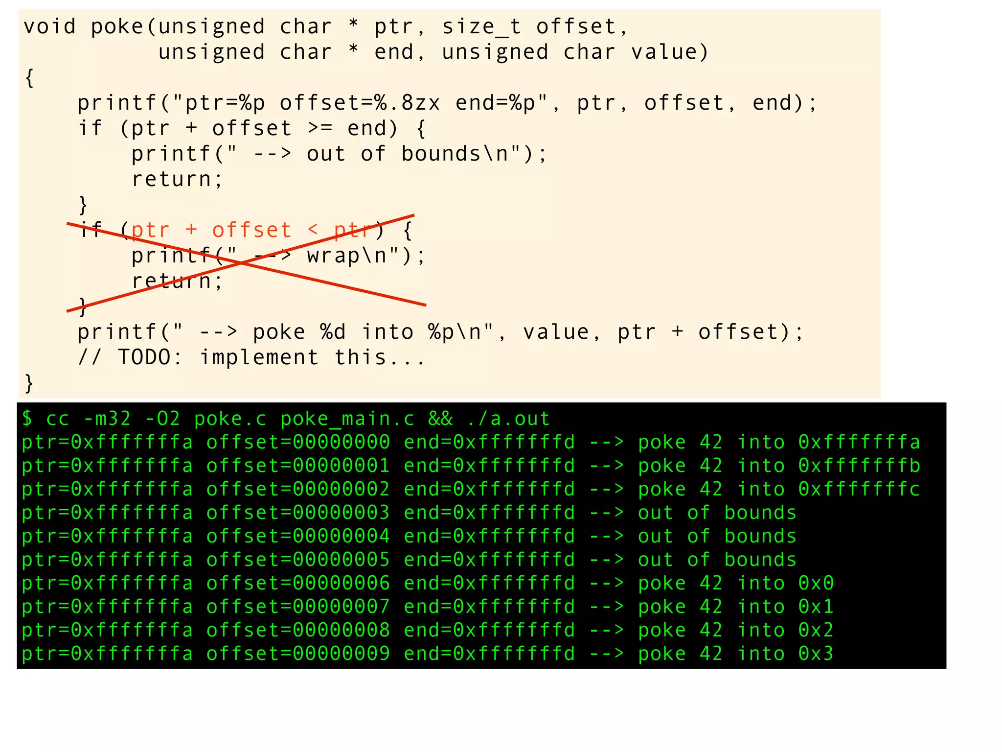 $ cc -m32 -O2 poke.c poke_main.c && ./a.out
ptr=0xfffffffa offset=00000000 end=0xfffffffd --> poke 42 into 0xfffffffa
ptr=0xfffffffa offset=00000001 end=0xfffffffd --> poke 42 into 0xfffffffb
ptr=0xfffffffa offset=00000002 end=0xfffffffd --> poke 42 into 0xfffffffc
ptr=0xfffffffa offset=00000003 end=0xfffffffd --> out of bounds
ptr=0xfffffffa offset=00000004 end=0xfffffffd --> out of bounds
ptr=0xfffffffa offset=00000005 end=0xfffffffd --> out of bounds
ptr=0xfffffffa offset=00000006 end=0xfffffffd --> poke 42 into 0x0
ptr=0xfffffffa offset=00000007 end=0xfffffffd --> poke 42 into 0x1
ptr=0xfffffffa offset=00000008 end=0xfffffffd --> poke 42 into 0x2
ptr=0xfffffffa offset=00000009 end=0xfffffffd --> poke 42 into 0x3
void poke(unsigned char * ptr, size_t offset,
unsigned char * end, unsigned char value)
{
printf("ptr=%p offset=%.8zx end=%p", ptr, offset, end);
if (ptr + offset >= end) {
printf(" --> out of boundsn");
return;
}
if (ptr + offset < ptr) {
printf(" --> wrapn");
return;
}
printf(" --> poke %d into %pn", value, ptr + offset);
// TODO: implement this...
}
 