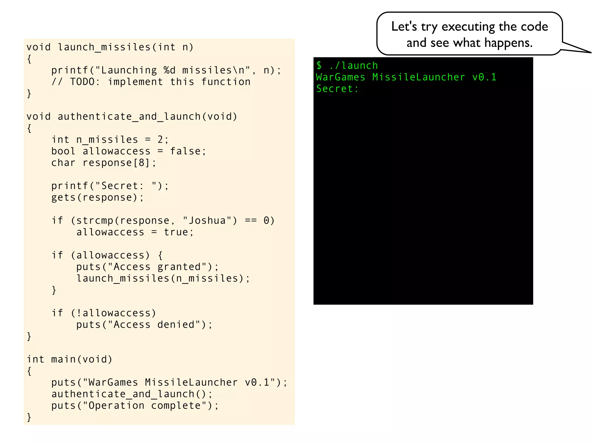 $ ./launch
WarGames MissileLauncher v0.1
Secret:
void launch_missiles(int n)
{
printf("Launching %d missilesn", n);
// TODO: implement this function
}
void authenticate_and_launch(void)
{
int n_missiles = 2;
bool allowaccess = false;
char response[8];
printf("Secret: ");
gets(response);
if (strcmp(response, "Joshua") == 0)
allowaccess = true;
if (allowaccess) {
puts("Access granted");
launch_missiles(n_missiles);
}
if (!allowaccess)
puts("Access denied");
}
int main(void)
{
puts("WarGames MissileLauncher v0.1");
authenticate_and_launch();
puts("Operation complete");
}
Let's try executing the code
and see what happens.
 
