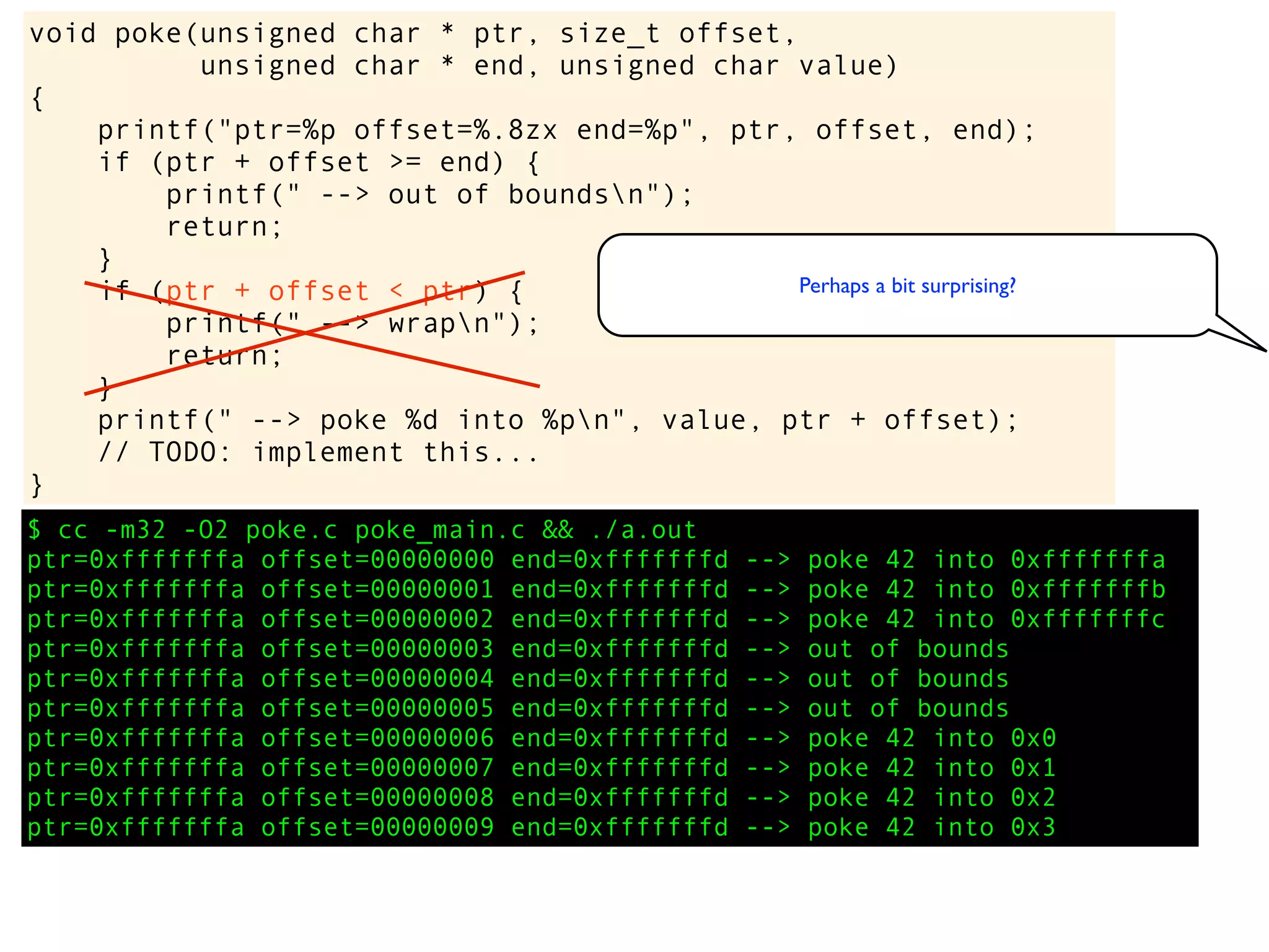 $ cc -m32 -O2 poke.c poke_main.c && ./a.out
ptr=0xfffffffa offset=00000000 end=0xfffffffd --> poke 42 into 0xfffffffa
ptr=0xfffffffa offset=00000001 end=0xfffffffd --> poke 42 into 0xfffffffb
ptr=0xfffffffa offset=00000002 end=0xfffffffd --> poke 42 into 0xfffffffc
ptr=0xfffffffa offset=00000003 end=0xfffffffd --> out of bounds
ptr=0xfffffffa offset=00000004 end=0xfffffffd --> out of bounds
ptr=0xfffffffa offset=00000005 end=0xfffffffd --> out of bounds
ptr=0xfffffffa offset=00000006 end=0xfffffffd --> poke 42 into 0x0
ptr=0xfffffffa offset=00000007 end=0xfffffffd --> poke 42 into 0x1
ptr=0xfffffffa offset=00000008 end=0xfffffffd --> poke 42 into 0x2
ptr=0xfffffffa offset=00000009 end=0xfffffffd --> poke 42 into 0x3
void poke(unsigned char * ptr, size_t offset,
unsigned char * end, unsigned char value)
{
printf("ptr=%p offset=%.8zx end=%p", ptr, offset, end);
if (ptr + offset >= end) {
printf(" --> out of boundsn");
return;
}
if (ptr + offset < ptr) {
printf(" --> wrapn");
return;
}
printf(" --> poke %d into %pn", value, ptr + offset);
// TODO: implement this...
}
Perhaps a bit surprising?
 