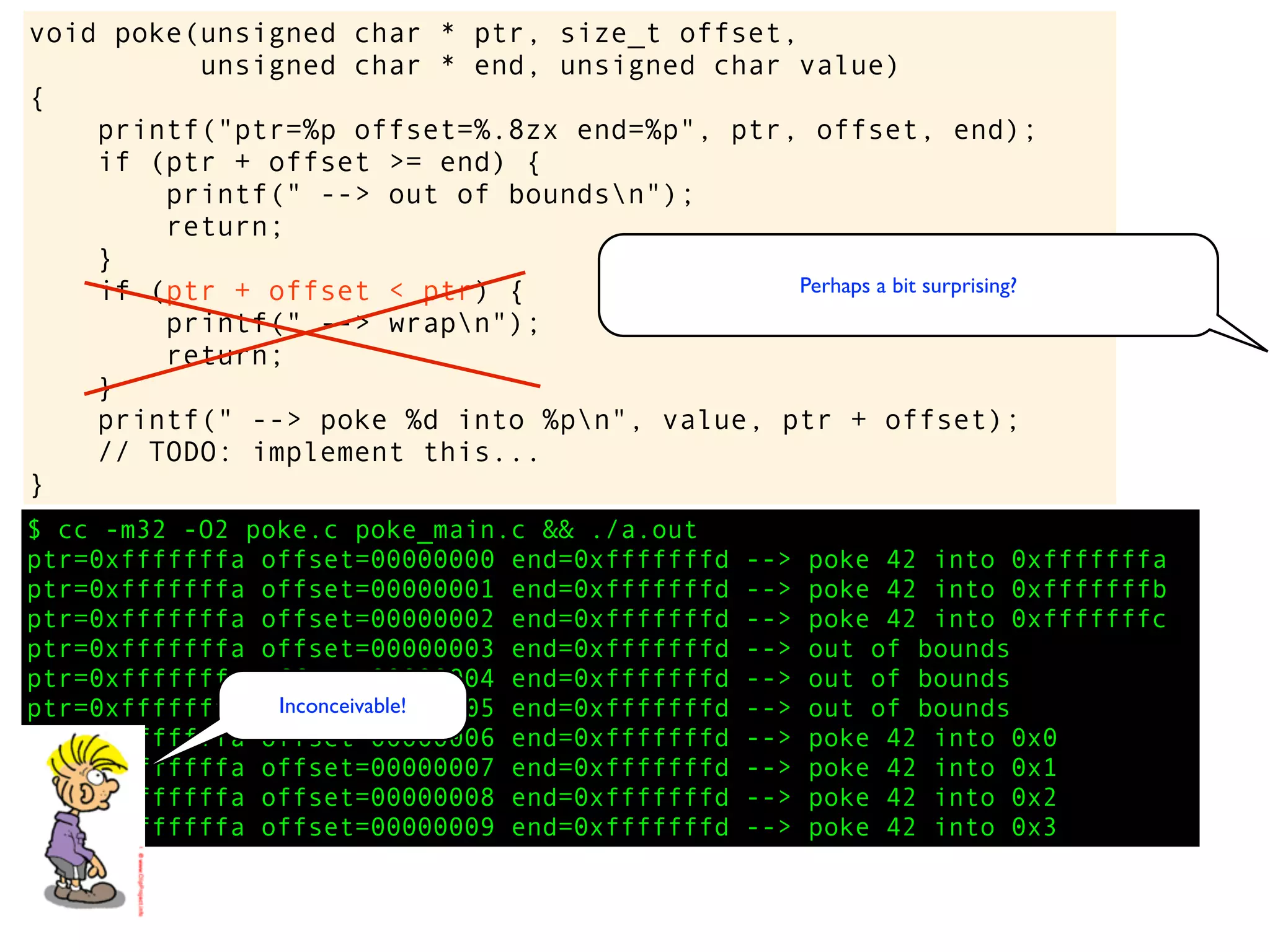 $ cc -m32 -O2 poke.c poke_main.c && ./a.out
ptr=0xfffffffa offset=00000000 end=0xfffffffd --> poke 42 into 0xfffffffa
ptr=0xfffffffa offset=00000001 end=0xfffffffd --> poke 42 into 0xfffffffb
ptr=0xfffffffa offset=00000002 end=0xfffffffd --> poke 42 into 0xfffffffc
ptr=0xfffffffa offset=00000003 end=0xfffffffd --> out of bounds
ptr=0xfffffffa offset=00000004 end=0xfffffffd --> out of bounds
ptr=0xfffffffa offset=00000005 end=0xfffffffd --> out of bounds
ptr=0xfffffffa offset=00000006 end=0xfffffffd --> poke 42 into 0x0
ptr=0xfffffffa offset=00000007 end=0xfffffffd --> poke 42 into 0x1
ptr=0xfffffffa offset=00000008 end=0xfffffffd --> poke 42 into 0x2
ptr=0xfffffffa offset=00000009 end=0xfffffffd --> poke 42 into 0x3
void poke(unsigned char * ptr, size_t offset,
unsigned char * end, unsigned char value)
{
printf("ptr=%p offset=%.8zx end=%p", ptr, offset, end);
if (ptr + offset >= end) {
printf(" --> out of boundsn");
return;
}
if (ptr + offset < ptr) {
printf(" --> wrapn");
return;
}
printf(" --> poke %d into %pn", value, ptr + offset);
// TODO: implement this...
}
Perhaps a bit surprising?
Inconceivable!
 
