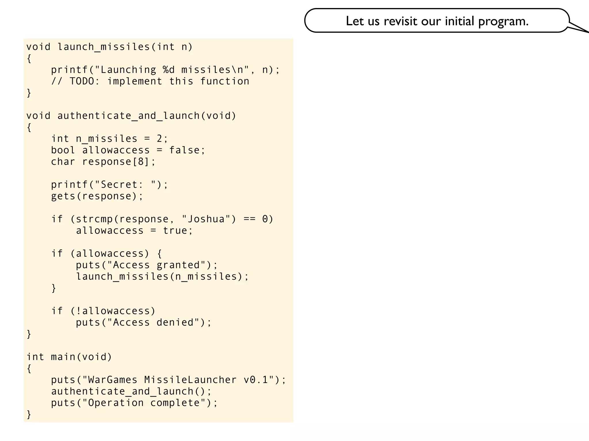void launch_missiles(int n)
{
printf("Launching %d missilesn", n);
// TODO: implement this function
}
void authenticate_and_launch(void)
{
int n_missiles = 2;
bool allowaccess = false;
char response[8];
printf("Secret: ");
gets(response);
if (strcmp(response, "Joshua") == 0)
allowaccess = true;
if (allowaccess) {
puts("Access granted");
launch_missiles(n_missiles);
}
if (!allowaccess)
puts("Access denied");
}
int main(void)
{
puts("WarGames MissileLauncher v0.1");
authenticate_and_launch();
puts("Operation complete");
}
Let us revisit our initial program.
 