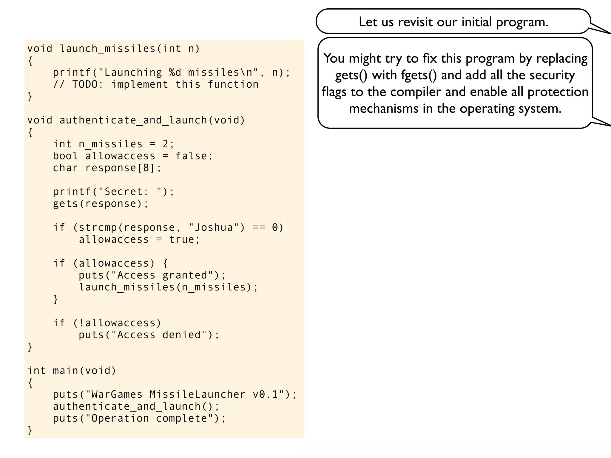 void launch_missiles(int n)
{
printf("Launching %d missilesn", n);
// TODO: implement this function
}
void authenticate_and_launch(void)
{
int n_missiles = 2;
bool allowaccess = false;
char response[8];
printf("Secret: ");
gets(response);
if (strcmp(response, "Joshua") == 0)
allowaccess = true;
if (allowaccess) {
puts("Access granted");
launch_missiles(n_missiles);
}
if (!allowaccess)
puts("Access denied");
}
int main(void)
{
puts("WarGames MissileLauncher v0.1");
authenticate_and_launch();
puts("Operation complete");
}
You might try to ﬁx this program by replacing
gets() with fgets() and add all the security
ﬂags to the compiler and enable all protection
mechanisms in the operating system.
Let us revisit our initial program.
 