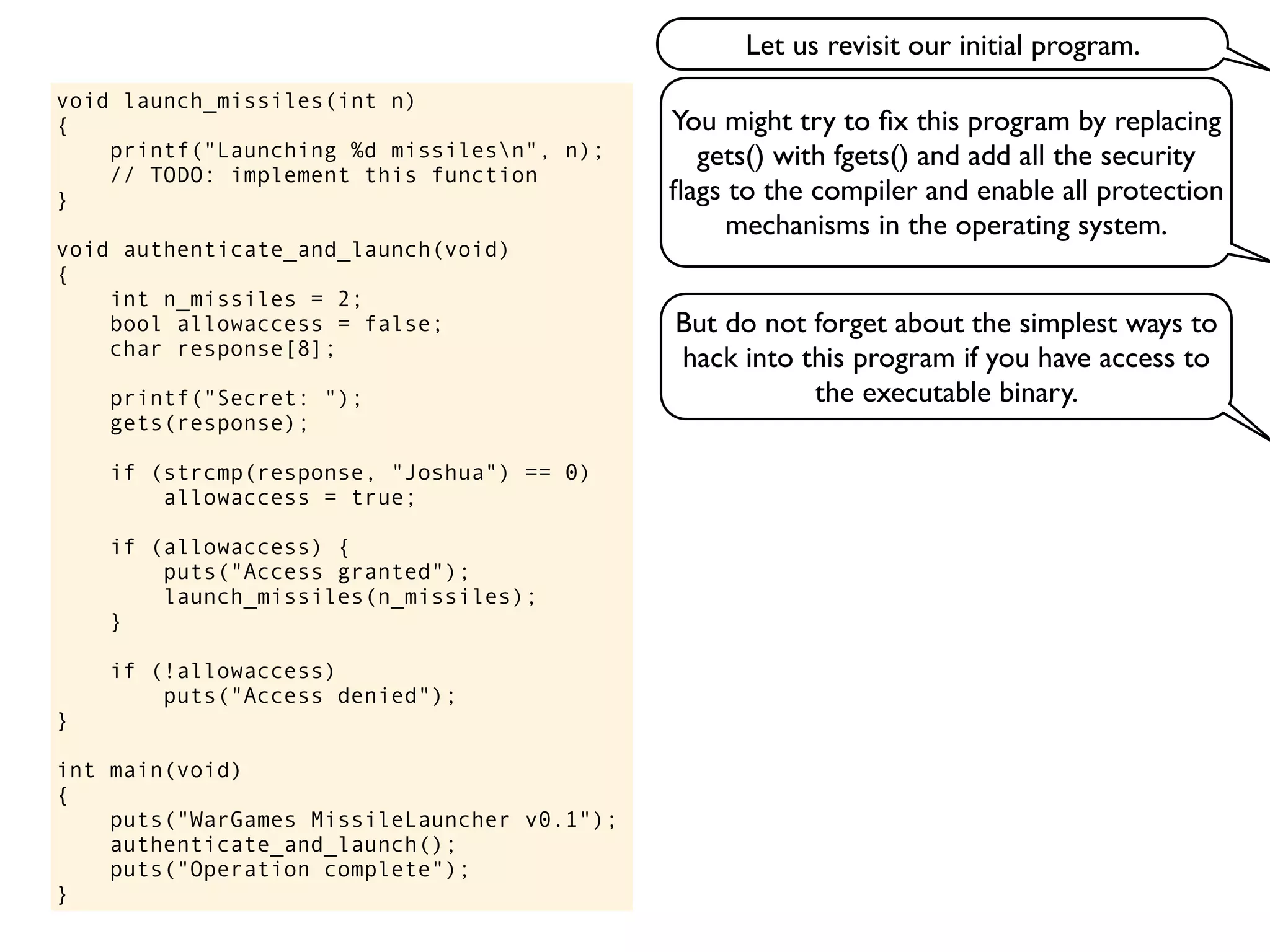 void launch_missiles(int n)
{
printf("Launching %d missilesn", n);
// TODO: implement this function
}
void authenticate_and_launch(void)
{
int n_missiles = 2;
bool allowaccess = false;
char response[8];
printf("Secret: ");
gets(response);
if (strcmp(response, "Joshua") == 0)
allowaccess = true;
if (allowaccess) {
puts("Access granted");
launch_missiles(n_missiles);
}
if (!allowaccess)
puts("Access denied");
}
int main(void)
{
puts("WarGames MissileLauncher v0.1");
authenticate_and_launch();
puts("Operation complete");
}
You might try to ﬁx this program by replacing
gets() with fgets() and add all the security
ﬂags to the compiler and enable all protection
mechanisms in the operating system.
But do not forget about the simplest ways to
hack into this program if you have access to
the executable binary.
Let us revisit our initial program.
 