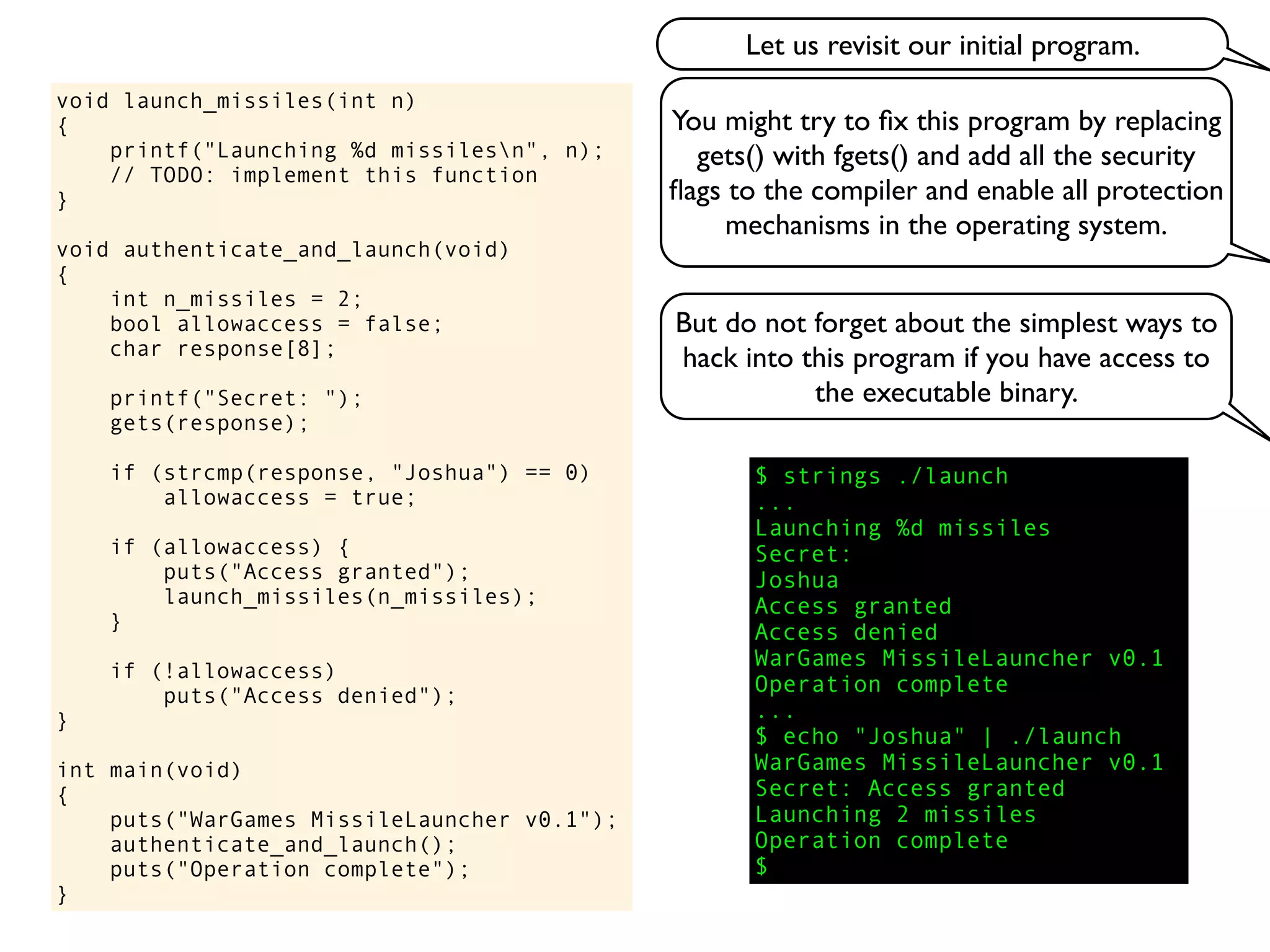 void launch_missiles(int n)
{
printf("Launching %d missilesn", n);
// TODO: implement this function
}
void authenticate_and_launch(void)
{
int n_missiles = 2;
bool allowaccess = false;
char response[8];
printf("Secret: ");
gets(response);
if (strcmp(response, "Joshua") == 0)
allowaccess = true;
if (allowaccess) {
puts("Access granted");
launch_missiles(n_missiles);
}
if (!allowaccess)
puts("Access denied");
}
int main(void)
{
puts("WarGames MissileLauncher v0.1");
authenticate_and_launch();
puts("Operation complete");
}
You might try to ﬁx this program by replacing
gets() with fgets() and add all the security
ﬂags to the compiler and enable all protection
mechanisms in the operating system.
But do not forget about the simplest ways to
hack into this program if you have access to
the executable binary.
$ strings ./launch
...
Launching %d missiles
Secret:
Joshua
Access granted
Access denied
WarGames MissileLauncher v0.1
Operation complete
...
$ echo "Joshua" | ./launch
WarGames MissileLauncher v0.1
Secret: Access granted
Launching 2 missiles
Operation complete
$
Let us revisit our initial program.
 