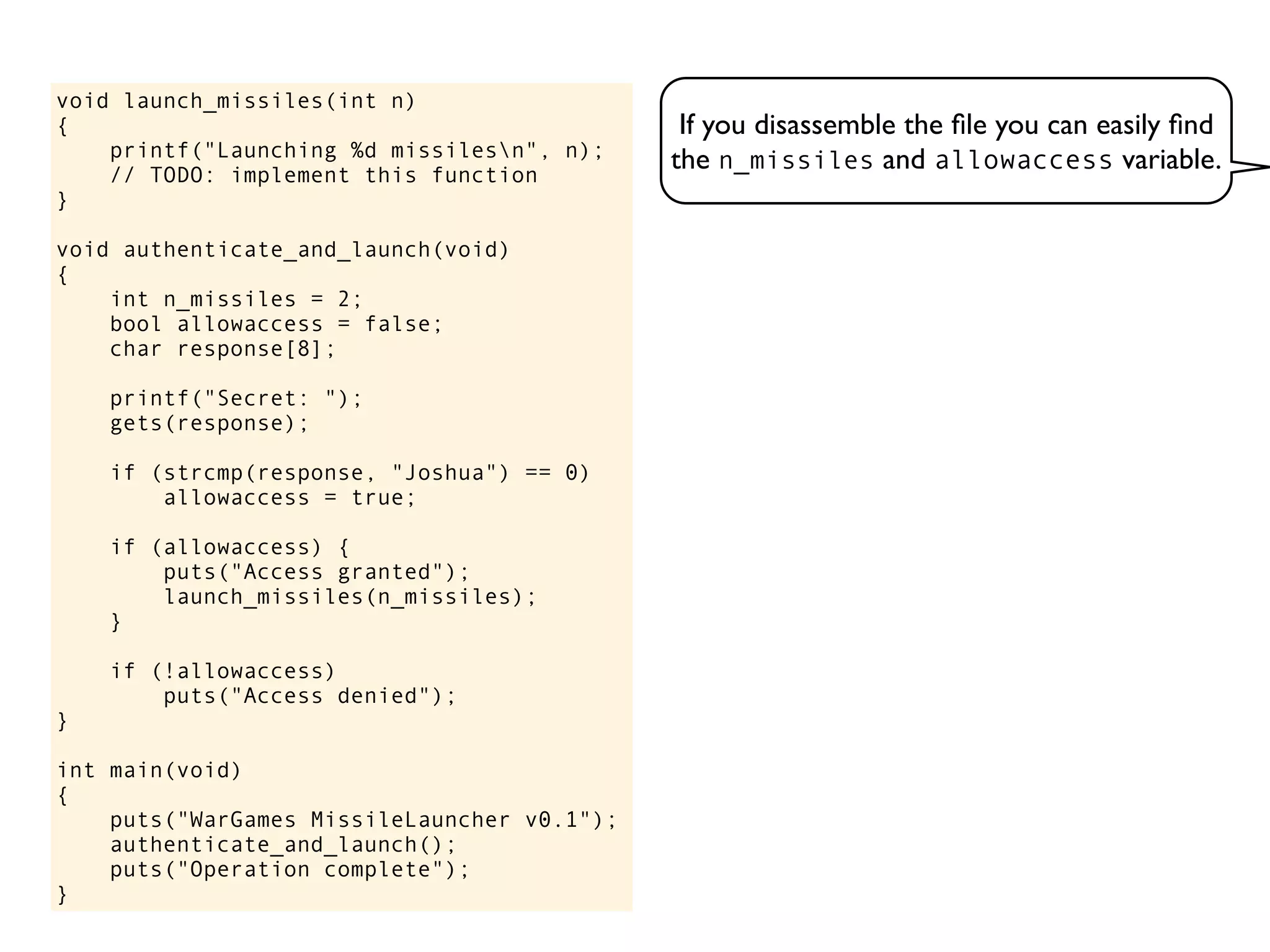 If you disassemble the ﬁle you can easily ﬁnd
the n_missiles and allowaccess variable.
void launch_missiles(int n)
{
printf("Launching %d missilesn", n);
// TODO: implement this function
}
void authenticate_and_launch(void)
{
int n_missiles = 2;
bool allowaccess = false;
char response[8];
printf("Secret: ");
gets(response);
if (strcmp(response, "Joshua") == 0)
allowaccess = true;
if (allowaccess) {
puts("Access granted");
launch_missiles(n_missiles);
}
if (!allowaccess)
puts("Access denied");
}
int main(void)
{
puts("WarGames MissileLauncher v0.1");
authenticate_and_launch();
puts("Operation complete");
}
 