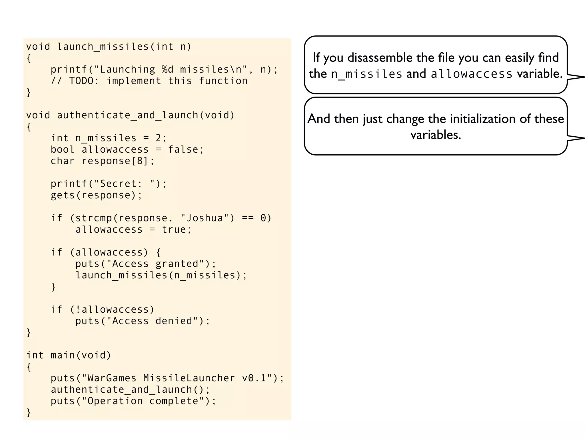 If you disassemble the ﬁle you can easily ﬁnd
the n_missiles and allowaccess variable.
void launch_missiles(int n)
{
printf("Launching %d missilesn", n);
// TODO: implement this function
}
void authenticate_and_launch(void)
{
int n_missiles = 2;
bool allowaccess = false;
char response[8];
printf("Secret: ");
gets(response);
if (strcmp(response, "Joshua") == 0)
allowaccess = true;
if (allowaccess) {
puts("Access granted");
launch_missiles(n_missiles);
}
if (!allowaccess)
puts("Access denied");
}
int main(void)
{
puts("WarGames MissileLauncher v0.1");
authenticate_and_launch();
puts("Operation complete");
}
And then just change the initialization of these
variables.
 