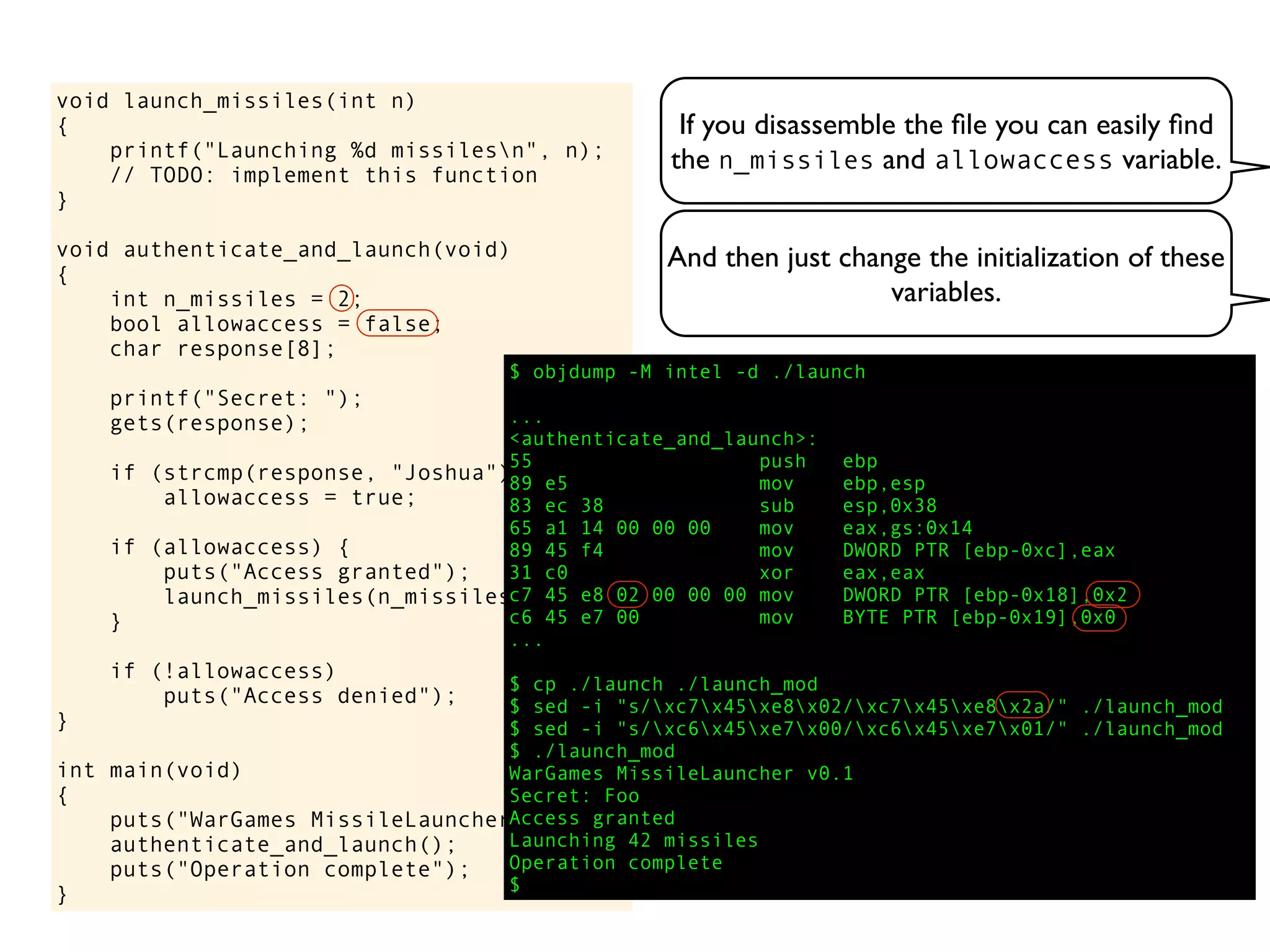 If you disassemble the ﬁle you can easily ﬁnd
the n_missiles and allowaccess variable.
void launch_missiles(int n)
{
printf("Launching %d missilesn", n);
// TODO: implement this function
}
void authenticate_and_launch(void)
{
int n_missiles = 2;
bool allowaccess = false;
char response[8];
printf("Secret: ");
gets(response);
if (strcmp(response, "Joshua") == 0)
allowaccess = true;
if (allowaccess) {
puts("Access granted");
launch_missiles(n_missiles);
}
if (!allowaccess)
puts("Access denied");
}
int main(void)
{
puts("WarGames MissileLauncher v0.1");
authenticate_and_launch();
puts("Operation complete");
}
$ objdump -M intel -d ./launch
...
<authenticate_and_launch>:
55 push ebp
89 e5 mov ebp,esp
83 ec 38 sub esp,0x38
65 a1 14 00 00 00 mov eax,gs:0x14
89 45 f4 mov DWORD PTR [ebp-0xc],eax
31 c0 xor eax,eax
c7 45 e8 02 00 00 00 mov DWORD PTR [ebp-0x18],0x2
c6 45 e7 00 mov BYTE PTR [ebp-0x19],0x0
...
$ cp ./launch ./launch_mod
$ sed -i "s/xc7x45xe8x02/xc7x45xe8x2a/" ./launch_mod
$ sed -i "s/xc6x45xe7x00/xc6x45xe7x01/" ./launch_mod
$ ./launch_mod
WarGames MissileLauncher v0.1
Secret: Foo
Access granted
Launching 42 missiles
Operation complete
$
And then just change the initialization of these
variables.
 