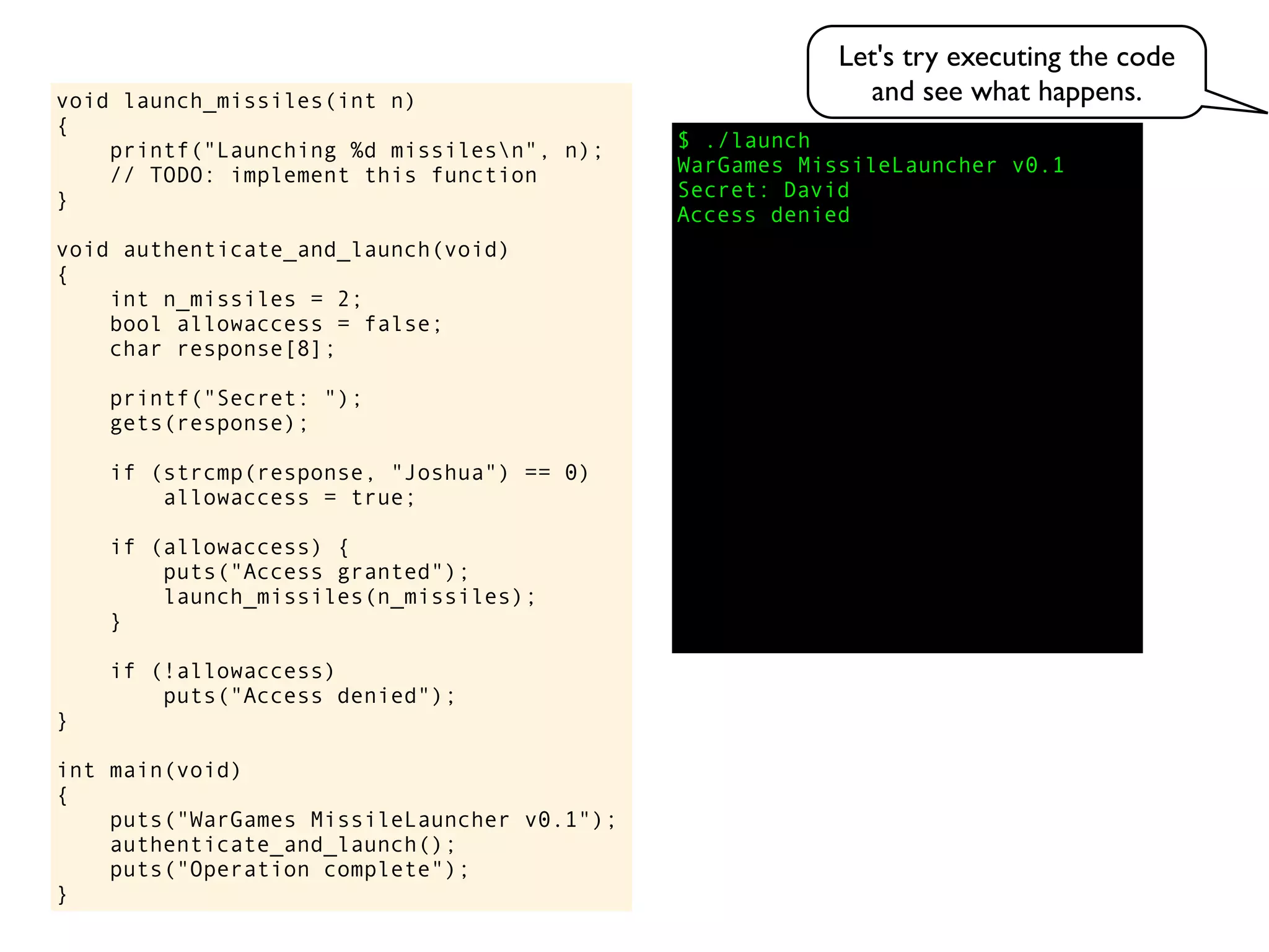 $ ./launch
WarGames MissileLauncher v0.1
Secret:
void launch_missiles(int n)
{
printf("Launching %d missilesn", n);
// TODO: implement this function
}
void authenticate_and_launch(void)
{
int n_missiles = 2;
bool allowaccess = false;
char response[8];
printf("Secret: ");
gets(response);
if (strcmp(response, "Joshua") == 0)
allowaccess = true;
if (allowaccess) {
puts("Access granted");
launch_missiles(n_missiles);
}
if (!allowaccess)
puts("Access denied");
}
int main(void)
{
puts("WarGames MissileLauncher v0.1");
authenticate_and_launch();
puts("Operation complete");
}
Access denied
David
Let's try executing the code
and see what happens.
 