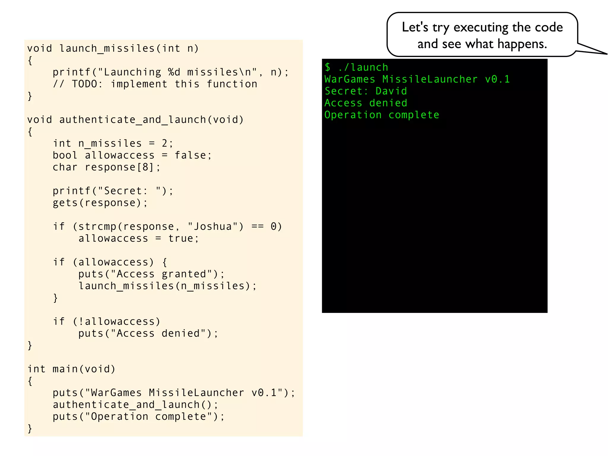 $ ./launch
WarGames MissileLauncher v0.1
Secret:
void launch_missiles(int n)
{
printf("Launching %d missilesn", n);
// TODO: implement this function
}
void authenticate_and_launch(void)
{
int n_missiles = 2;
bool allowaccess = false;
char response[8];
printf("Secret: ");
gets(response);
if (strcmp(response, "Joshua") == 0)
allowaccess = true;
if (allowaccess) {
puts("Access granted");
launch_missiles(n_missiles);
}
if (!allowaccess)
puts("Access denied");
}
int main(void)
{
puts("WarGames MissileLauncher v0.1");
authenticate_and_launch();
puts("Operation complete");
}
Access denied
Operation complete
David
Let's try executing the code
and see what happens.
 