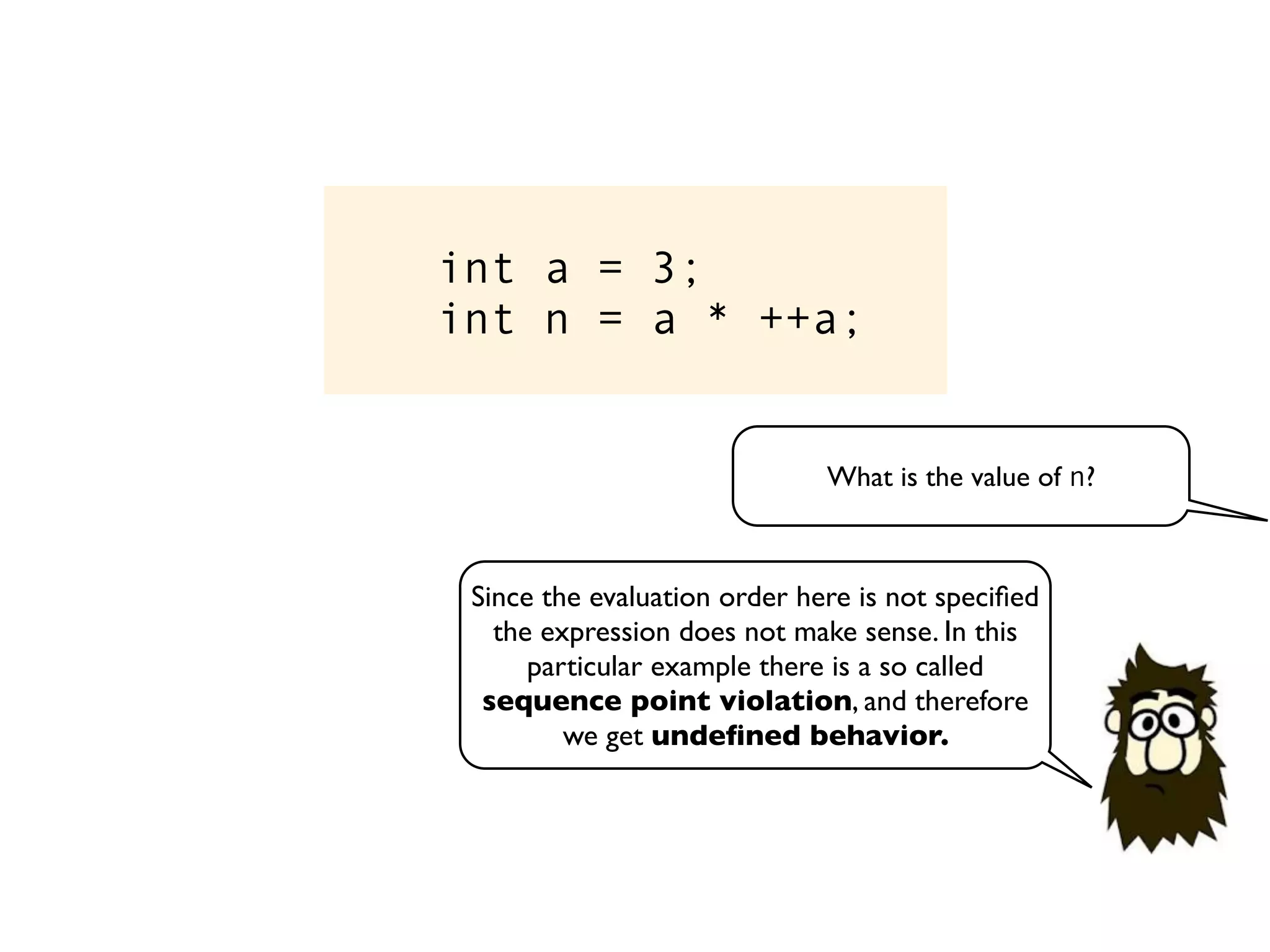 int a = 3;
int n = a * ++a;
What is the value of n?
Since the evaluation order here is not speciﬁed
the expression does not make sense. In this
particular example there is a so called
sequence point violation, and therefore
we get undeﬁned behavior.
 