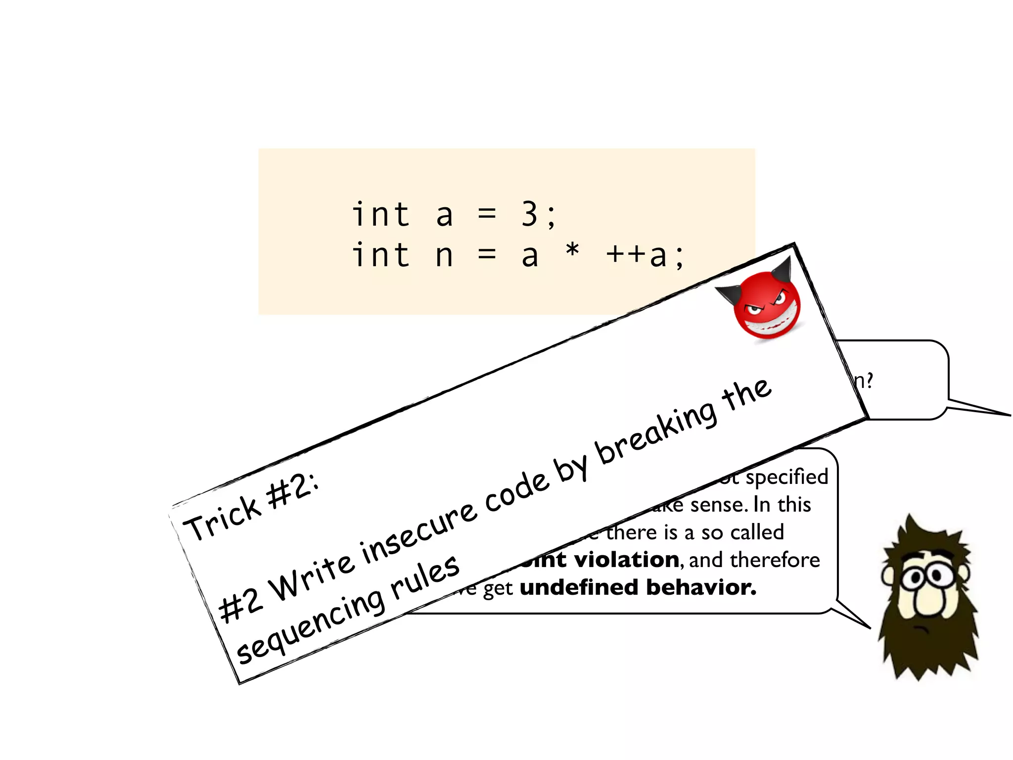 int a = 3;
int n = a * ++a;
What is the value of n?
Since the evaluation order here is not speciﬁed
the expression does not make sense. In this
particular example there is a so called
sequence point violation, and therefore
we get undeﬁned behavior.
Trick #2:
#2 Write insecure code by breaking the
sequencing rules
 