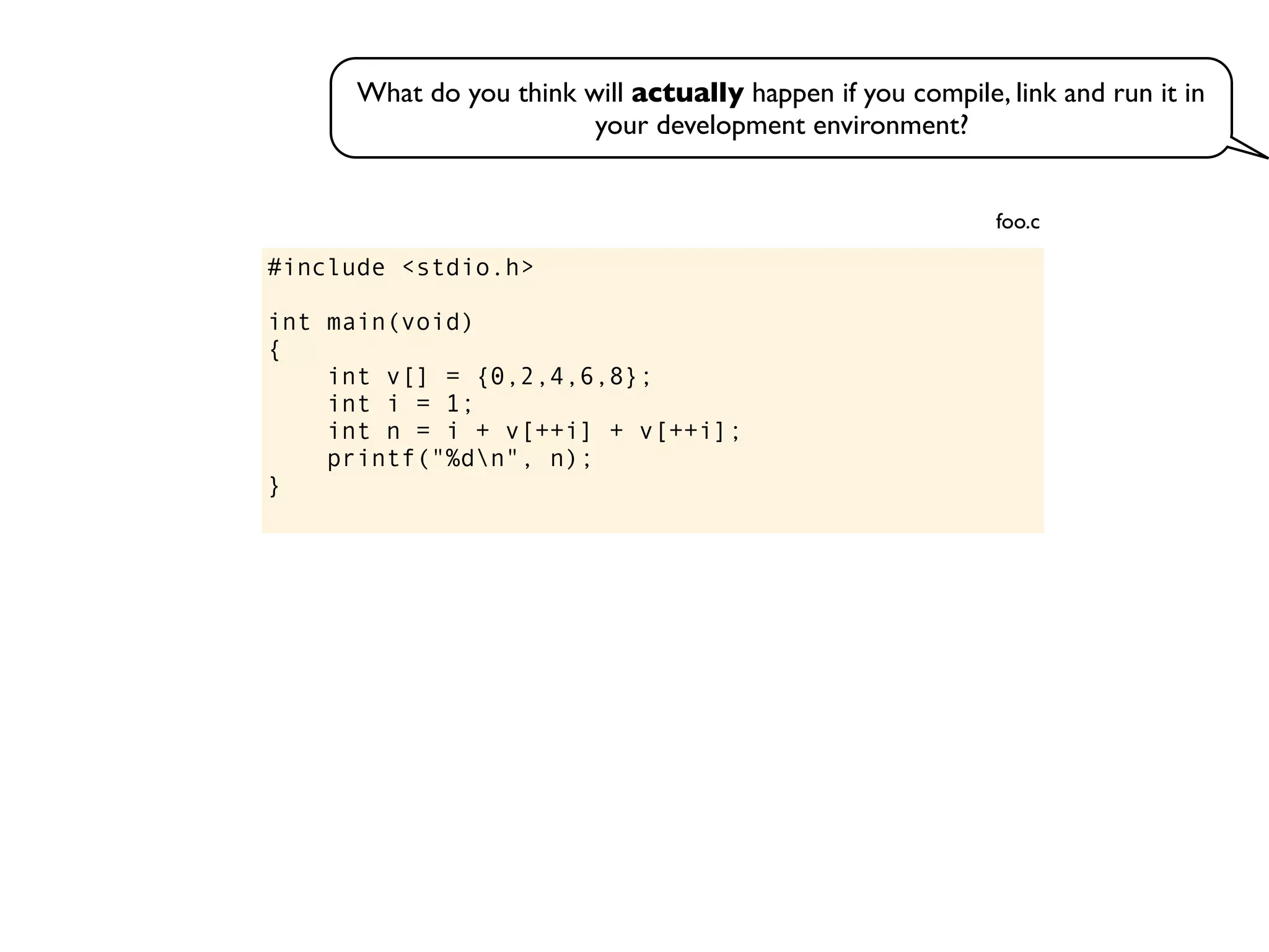 #include <stdio.h>
int main(void)
{
int v[] = {0,2,4,6,8};
int i = 1;
int n = i + v[++i] + v[++i];
printf("%dn", n);
}
foo.c
What do you think will actually happen if you compile, link and run it in
your development environment?
 