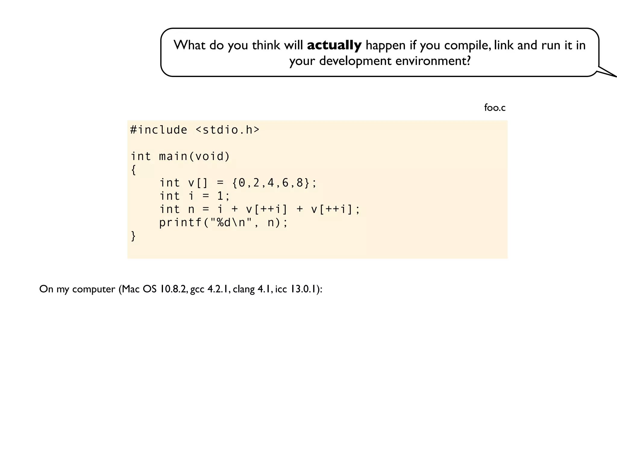#include <stdio.h>
int main(void)
{
int v[] = {0,2,4,6,8};
int i = 1;
int n = i + v[++i] + v[++i];
printf("%dn", n);
}
foo.c
On my computer (Mac OS 10.8.2, gcc 4.2.1, clang 4.1, icc 13.0.1):
What do you think will actually happen if you compile, link and run it in
your development environment?
 